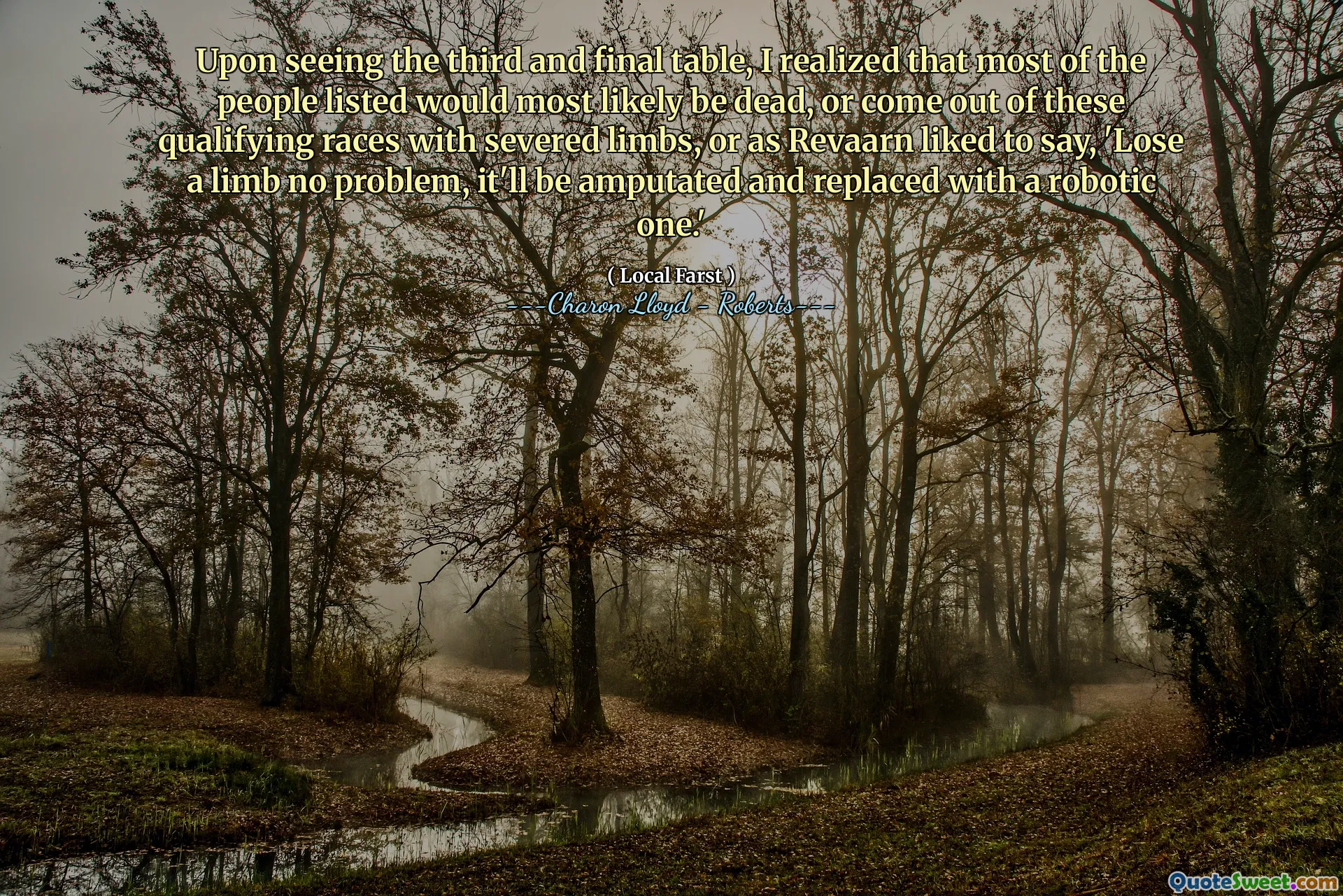 Upon seeing the third and final table, I realized that most of the people listed would most likely be dead, or come out of these qualifying races with severed limbs, or as Revaarn liked to say, 'Lose a limb no problem, it'll be amputated and replaced with a robotic one.'