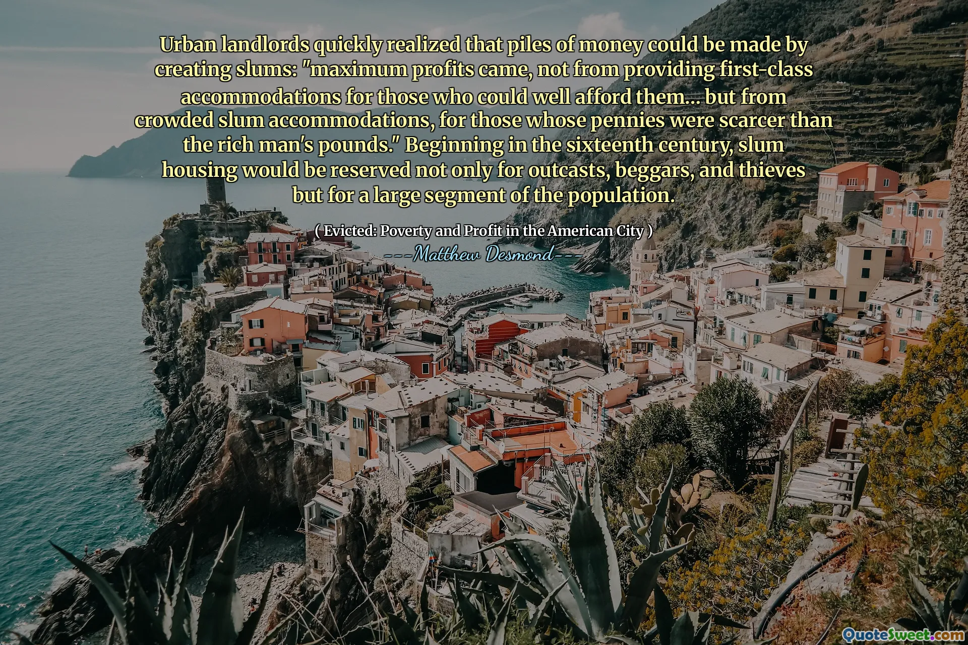 Urban landlords quickly realized that piles of money could be made by creating slums: "maximum profits came, not from providing first-class accommodations for those who could well afford them… but from crowded slum accommodations, for those whose pennies were scarcer than the rich man's pounds." Beginning in the sixteenth century, slum housing would be reserved not only for outcasts, beggars, and thieves but for a large segment of the population.