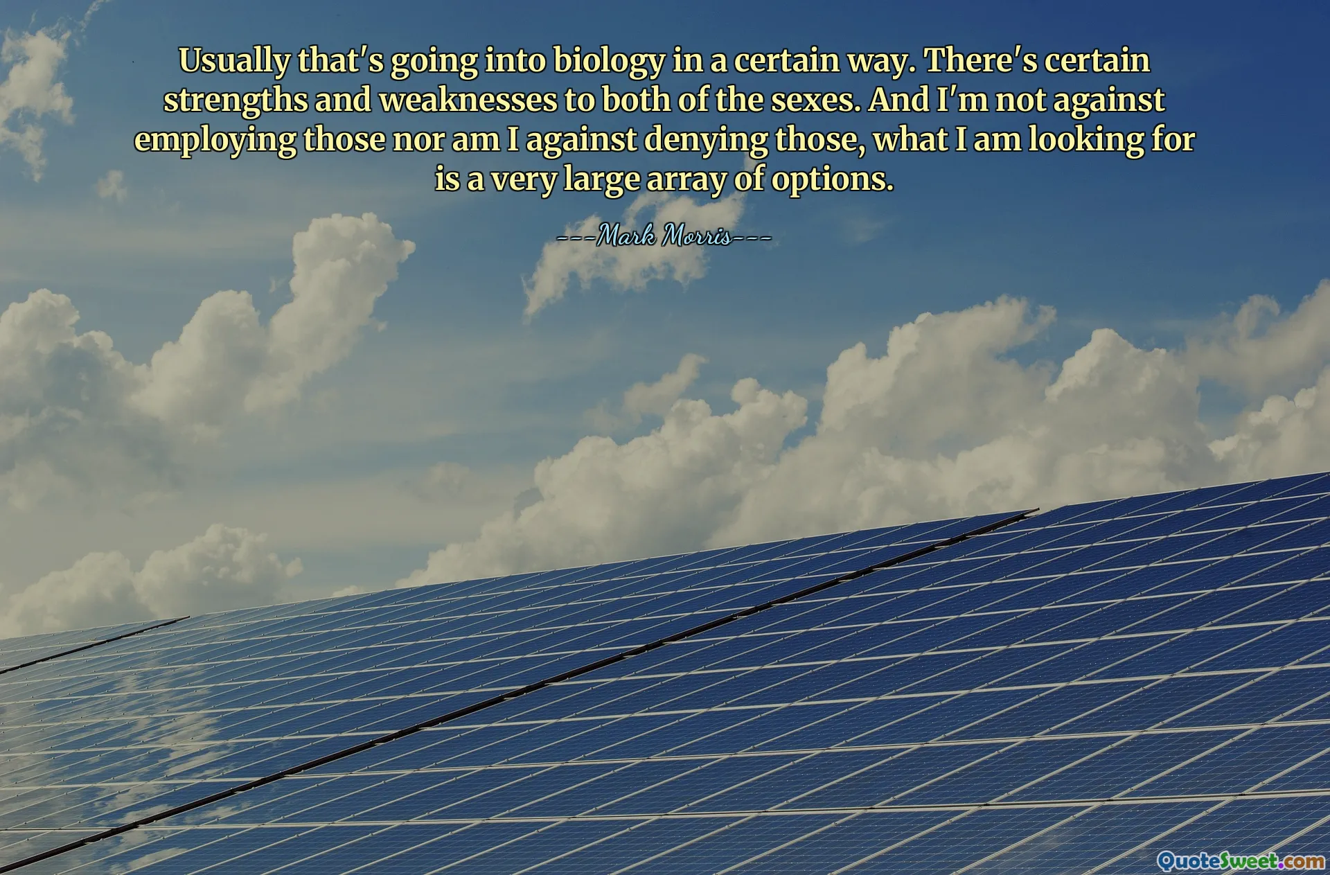 Usually that's going into biology in a certain way. There's certain strengths and weaknesses to both of the sexes. And I'm not against employing those nor am I against denying those, what I am looking for is a very large array of options.