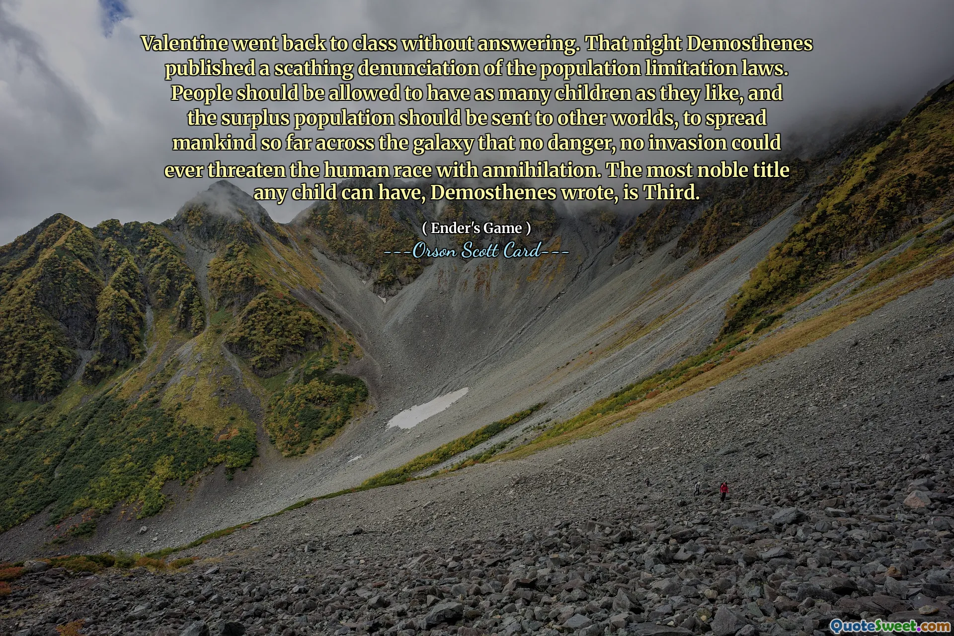 Valentine went back to class without answering. That night Demosthenes published a scathing denunciation of the population limitation laws. People should be allowed to have as many children as they like, and the surplus population should be sent to other worlds, to spread mankind so far across the galaxy that no danger, no invasion could ever threaten the human race with annihilation. The most noble title any child can have, Demosthenes wrote, is Third.