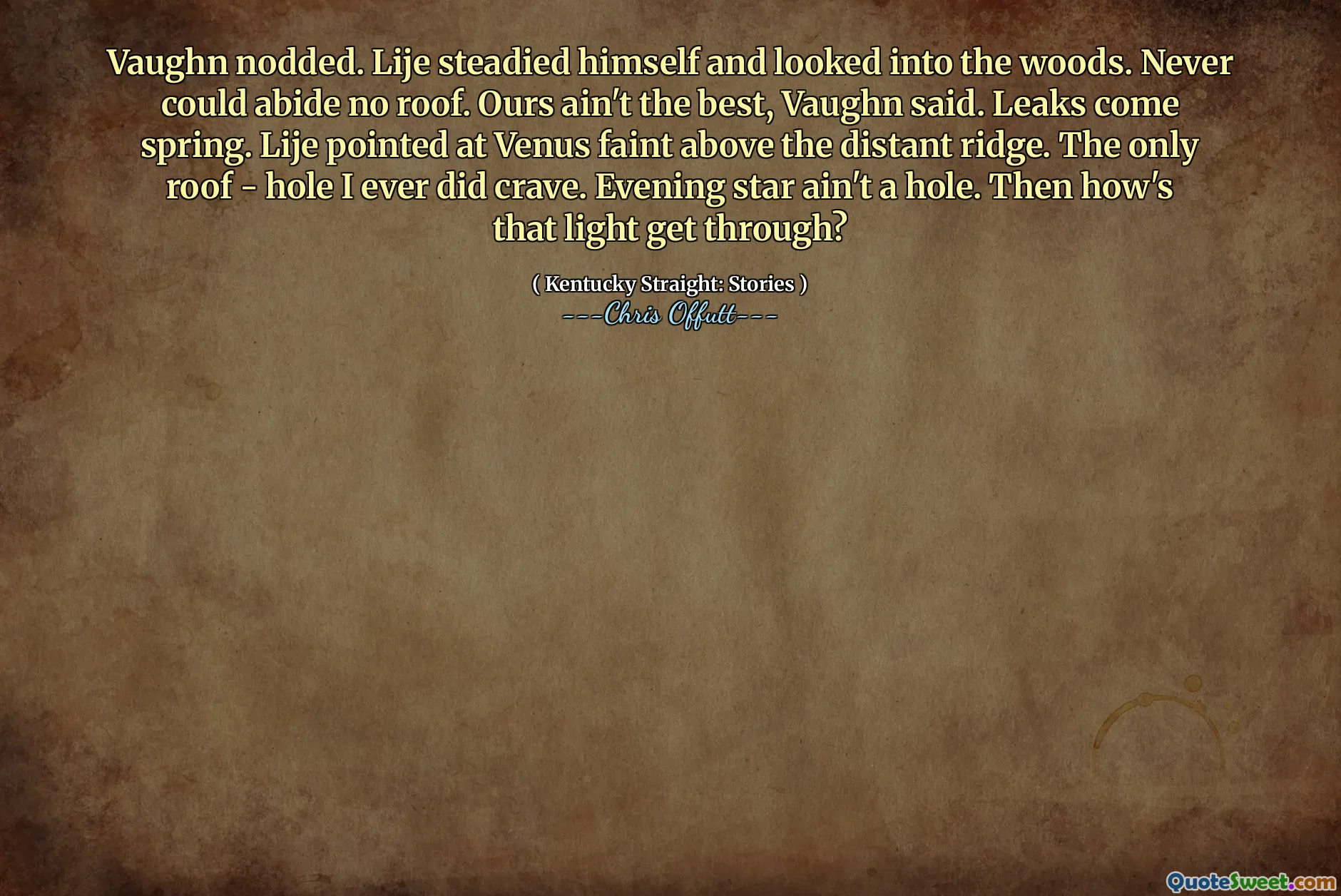 Vaughn nodded. Lije steadied himself and looked into the woods. Never could abide no roof. Ours ain't the best, Vaughn said. Leaks come spring. Lije pointed at Venus faint above the distant ridge. The only roof - hole I ever did crave. Evening star ain't a hole. Then how's that light get through?