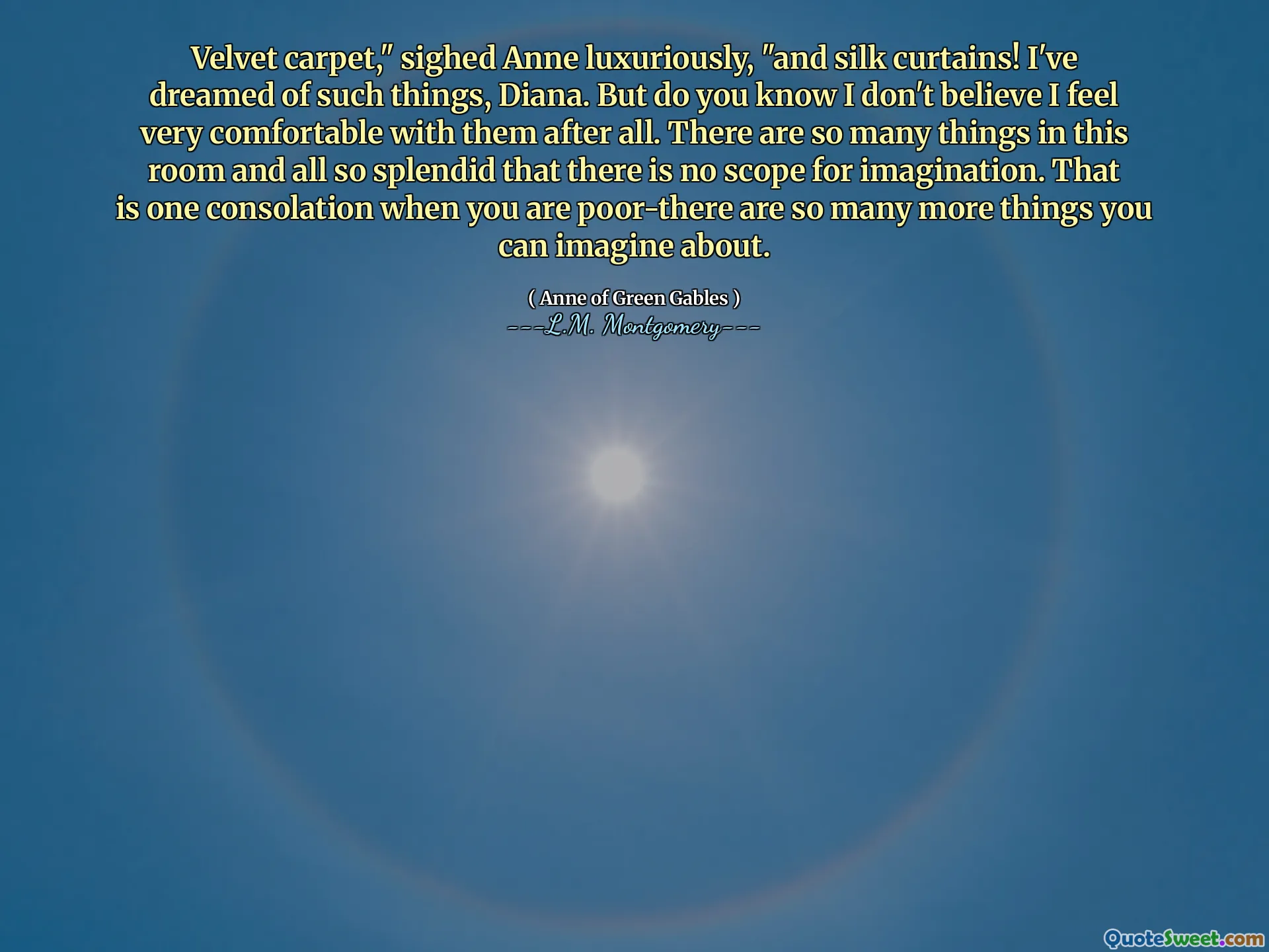 Velvet carpet," sighed Anne luxuriously, "and silk curtains! I've dreamed of such things, Diana. But do you know I don't believe I feel very comfortable with them after all. There are so many things in this room and all so splendid that there is no scope for imagination. That is one consolation when you are poor-there are so many more things you can imagine about.