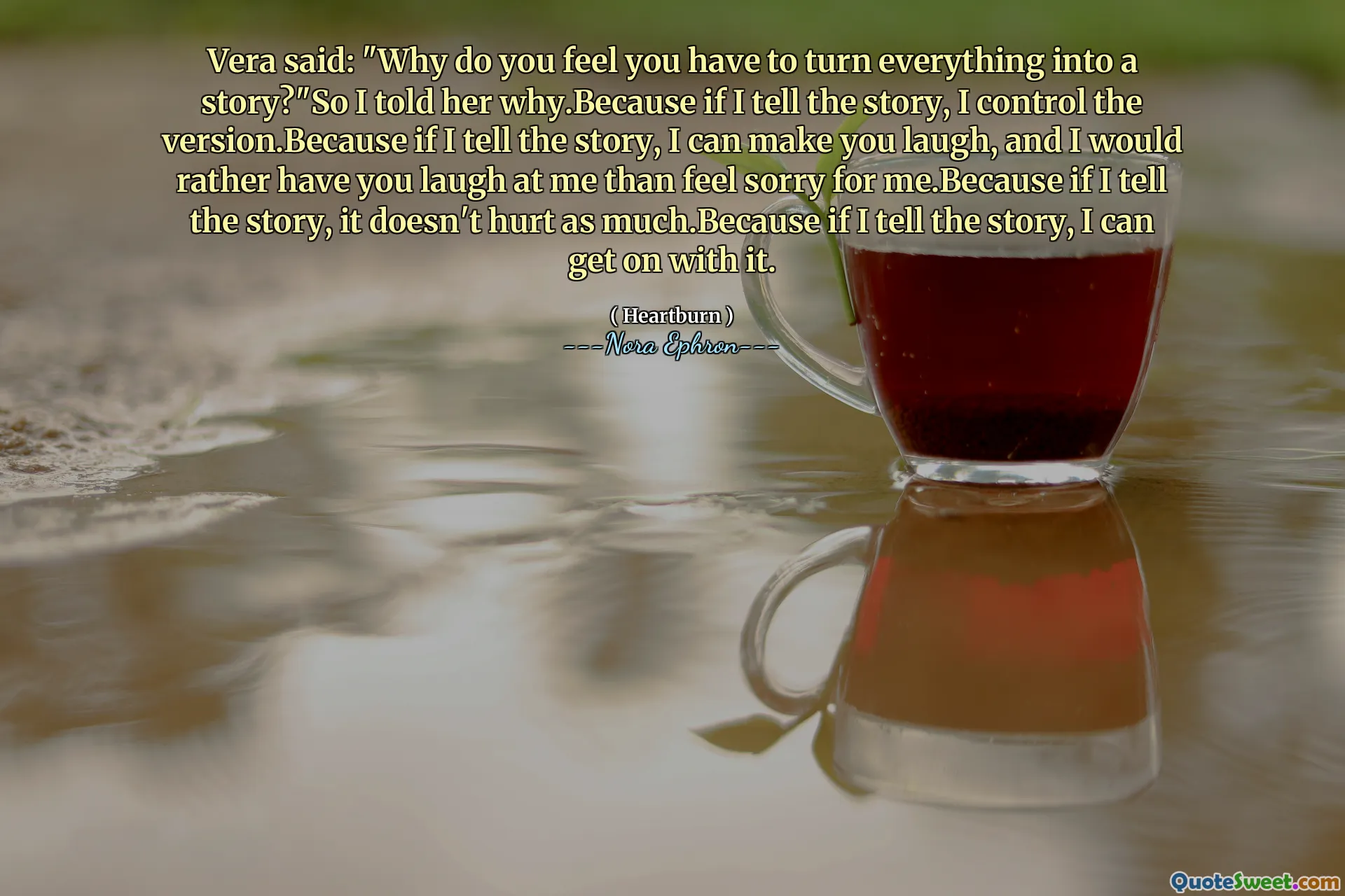 Vera said: "Why do you feel you have to turn everything into a story?"So I told her why.Because if I tell the story, I control the version.Because if I tell the story, I can make you laugh, and I would rather have you laugh at me than feel sorry for me.Because if I tell the story, it doesn't hurt as much.Because if I tell the story, I can get on with it.