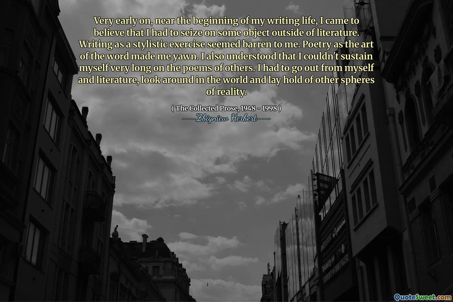Very early on, near the beginning of my writing life, I came to believe that I had to seize on some object outside of literature. Writing as a stylistic exercise seemed barren to me. Poetry as the art of the word made me yawn. I also understood that I couldn't sustain myself very long on the poems of others. I had to go out from myself and literature, look around in the world and lay hold of other spheres of reality.
