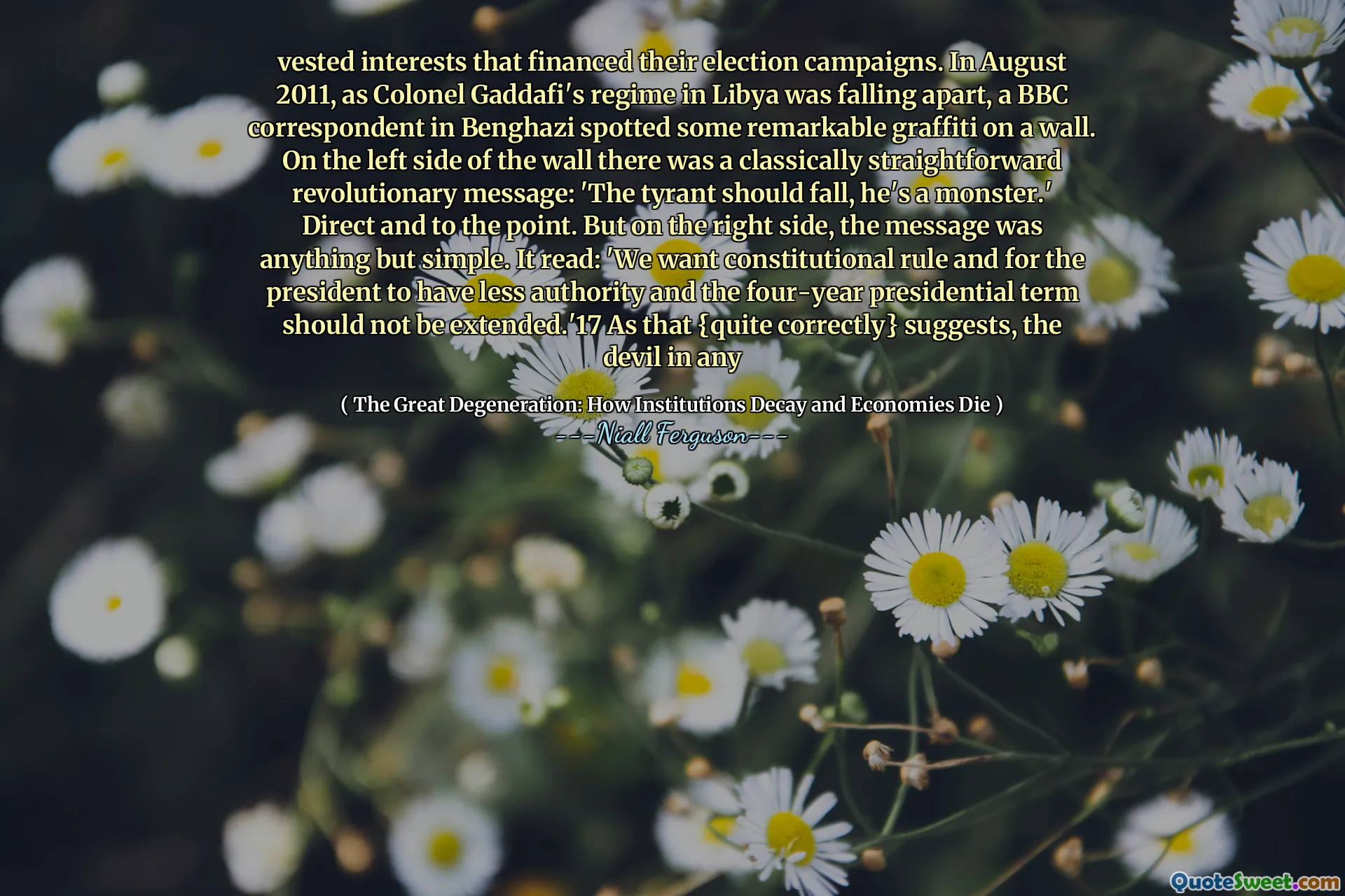 vested interests that financed their election campaigns. In August 2011, as Colonel Gaddafi's regime in Libya was falling apart, a BBC correspondent in Benghazi spotted some remarkable graffiti on a wall. On the left side of the wall there was a classically straightforward revolutionary message: 'The tyrant should fall, he's a monster.' Direct and to the point. But on the right side, the message was anything but simple. It read: 'We want constitutional rule and for the president to have less authority and the four-year presidential term should not be extended.'17 As that {quite correctly} suggests, the devil in any