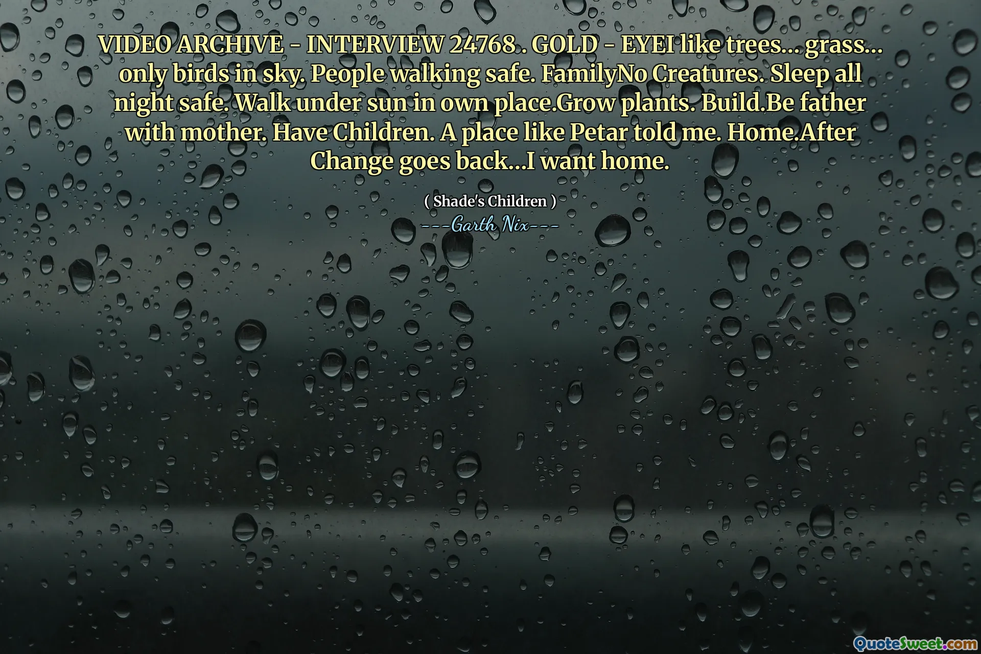 VIDEO ARCHIVE - INTERVIEW 24768 . GOLD - EYEI like trees… grass… only birds in sky. People walking safe. FamilyNo Creatures. Sleep all night safe. Walk under sun in own place.Grow plants. Build.Be father with mother. Have Children. A place like Petar told me. Home.After Change goes back…I want home.