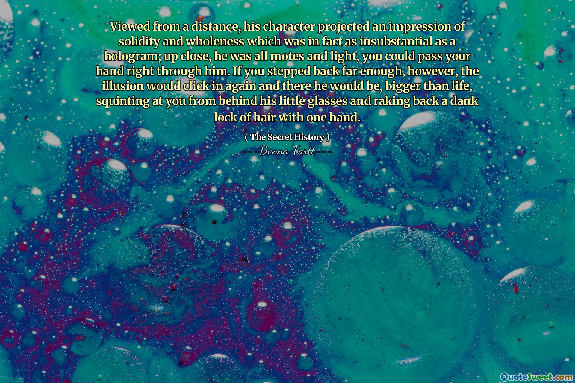 Viewed from a distance, his character projected an impression of solidity and wholeness which was in fact as insubstantial as a hologram; up close, he was all motes and light, you could pass your hand right through him. If you stepped back far enough, however, the illusion would click in again and there he would be, bigger than life, squinting at you from behind his little glasses and raking back a dank lock of hair with one hand.