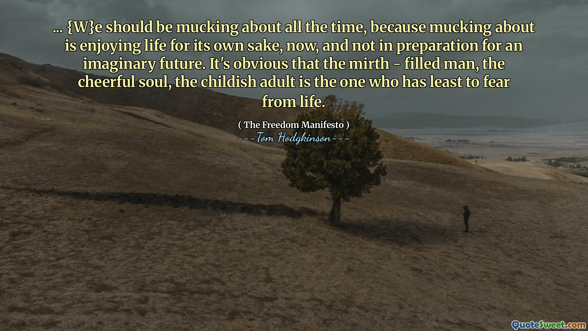 ... {W}e should be mucking about all the time, because mucking about is enjoying life for its own sake, now, and not in preparation for an imaginary future. It's obvious that the mirth - filled man, the cheerful soul, the childish adult is the one who has least to fear from life.