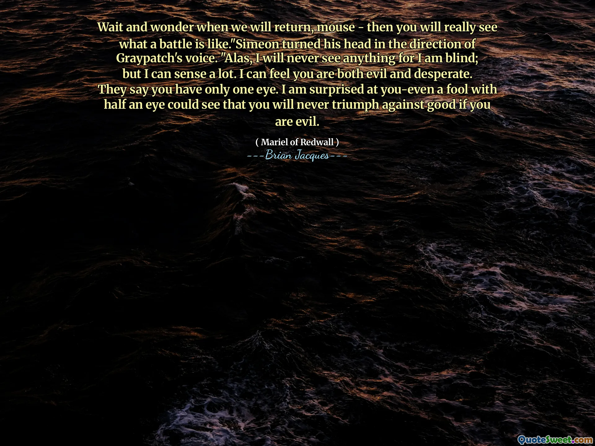 Wait and wonder when we will return, mouse - then you will really see what a battle is like."Simeon turned his head in the direction of Graypatch's voice. "Alas, I will never see anything for I am blind; but I can sense a lot. I can feel you are both evil and desperate. They say you have only one eye. I am surprised at you-even a fool with half an eye could see that you will never triumph against good if you are evil.