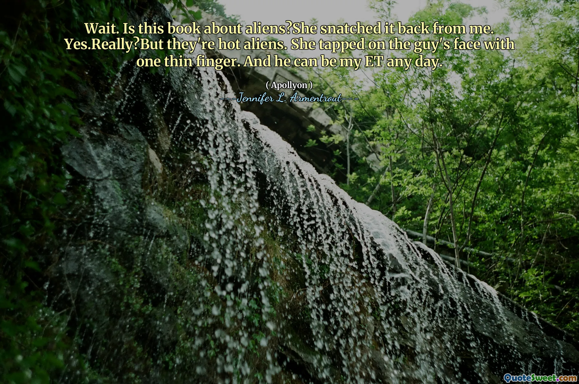 Wait. Is this book about aliens?She snatched it back from me. Yes.Really?But they're hot aliens. She tapped on the guy's face with one thin finger. And he can be my ET any day.