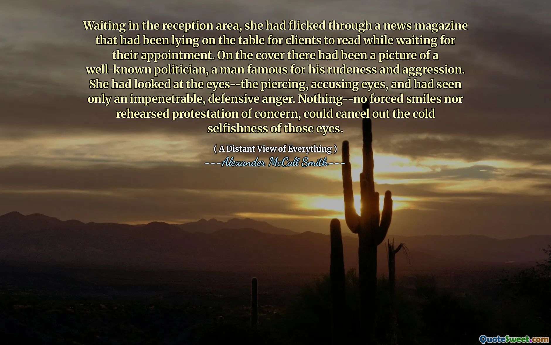 Waiting in the reception area, she had flicked through a news magazine that had been lying on the table for clients to read while waiting for their appointment. On the cover there had been a picture of a well-known politician, a man famous for his rudeness and aggression. She had looked at the eyes--the piercing, accusing eyes, and had seen only an impenetrable, defensive anger. Nothing--no forced smiles nor rehearsed protestation of concern, could cancel out the cold selfishness of those eyes.