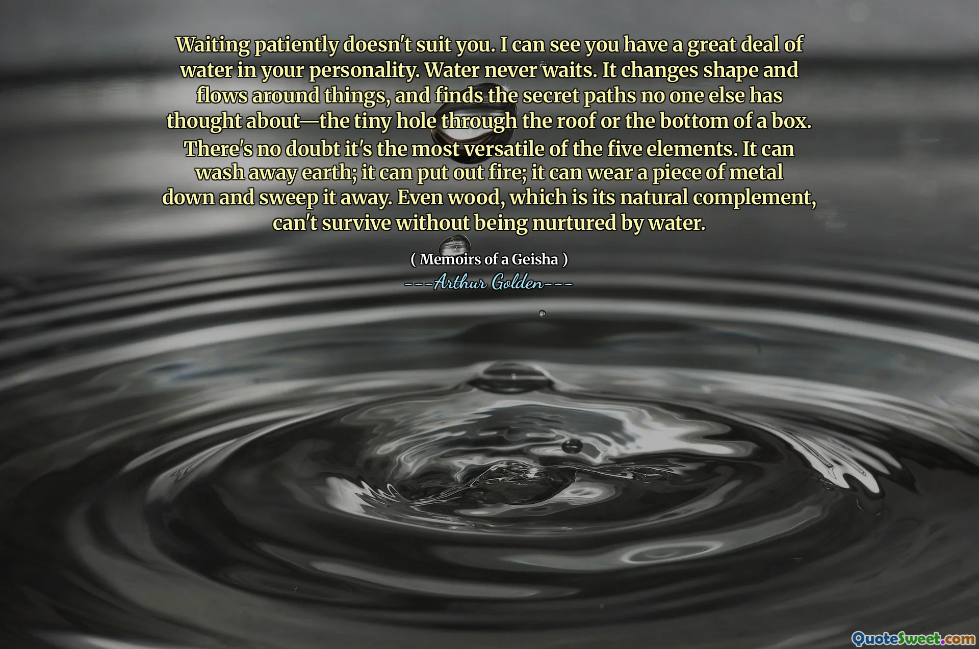 Waiting patiently doesn't suit you. I can see you have a great deal of water in your personality. Water never waits. It changes shape and flows around things, and finds the secret paths no one else has thought about—the tiny hole through the roof or the bottom of a box. There's no doubt it's the most versatile of the five elements. It can wash away earth; it can put out fire; it can wear a piece of metal down and sweep it away. Even wood, which is its natural complement, can't survive without being nurtured by water.