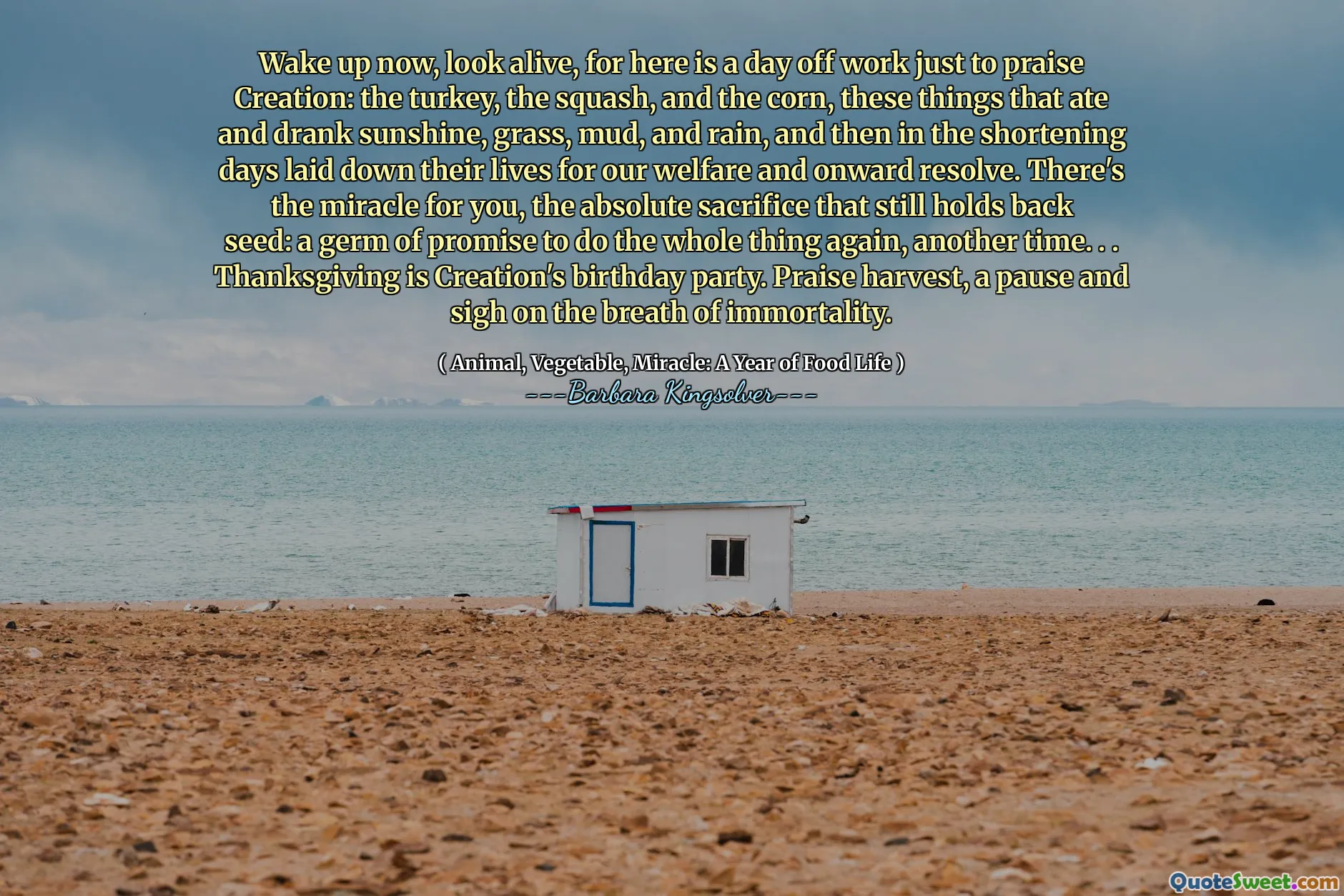 Wake up now, look alive, for here is a day off work just to praise Creation: the turkey, the squash, and the corn, these things that ate and drank sunshine, grass, mud, and rain, and then in the shortening days laid down their lives for our welfare and onward resolve. There's the miracle for you, the absolute sacrifice that still holds back seed: a germ of promise to do the whole thing again, another time. . . Thanksgiving is Creation's birthday party. Praise harvest, a pause and sigh on the breath of immortality.