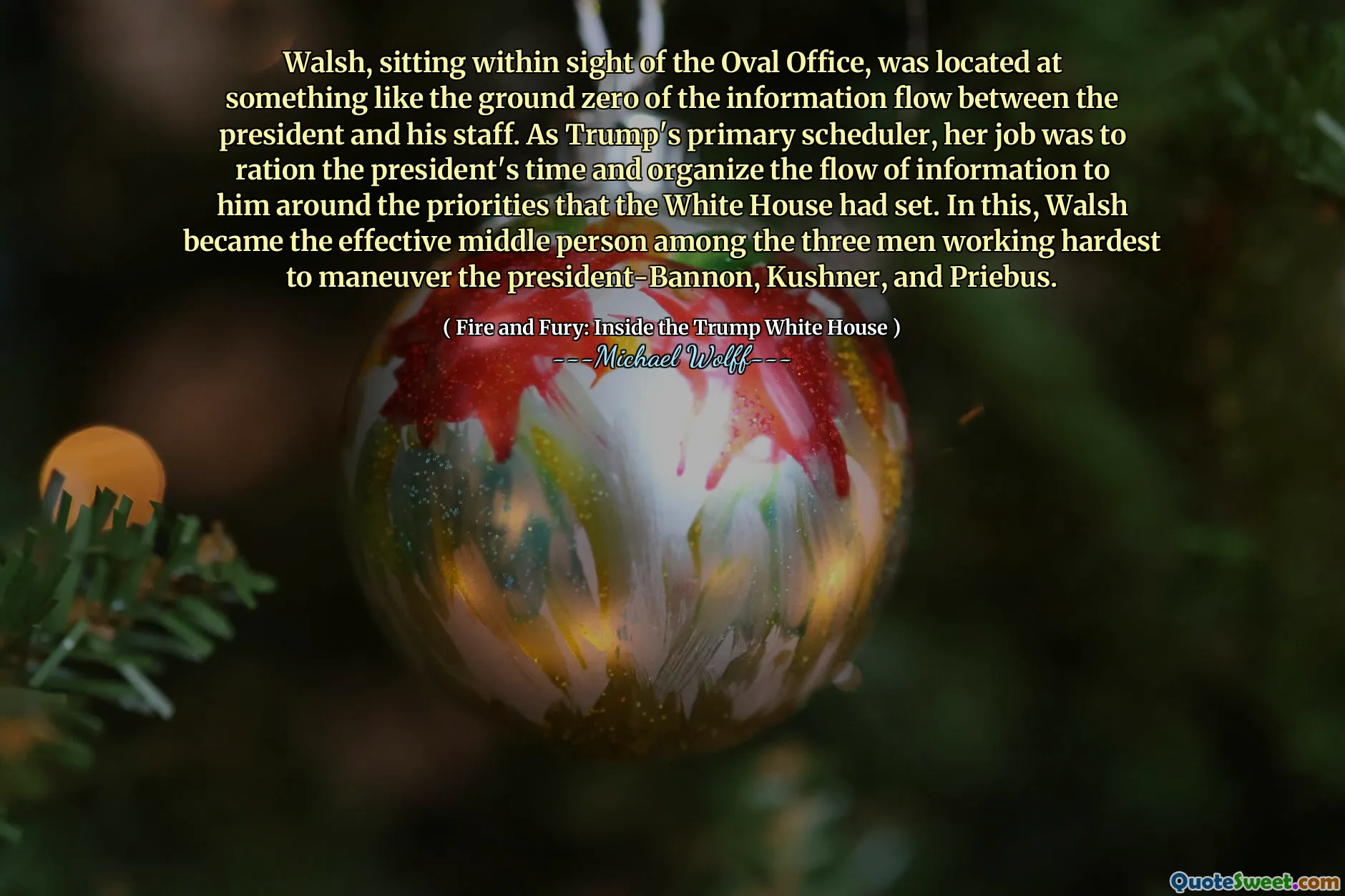 Walsh, sitting within sight of the Oval Office, was located at something like the ground zero of the information flow between the president and his staff. As Trump's primary scheduler, her job was to ration the president's time and organize the flow of information to him around the priorities that the White House had set. In this, Walsh became the effective middle person among the three men working hardest to maneuver the president-Bannon, Kushner, and Priebus.