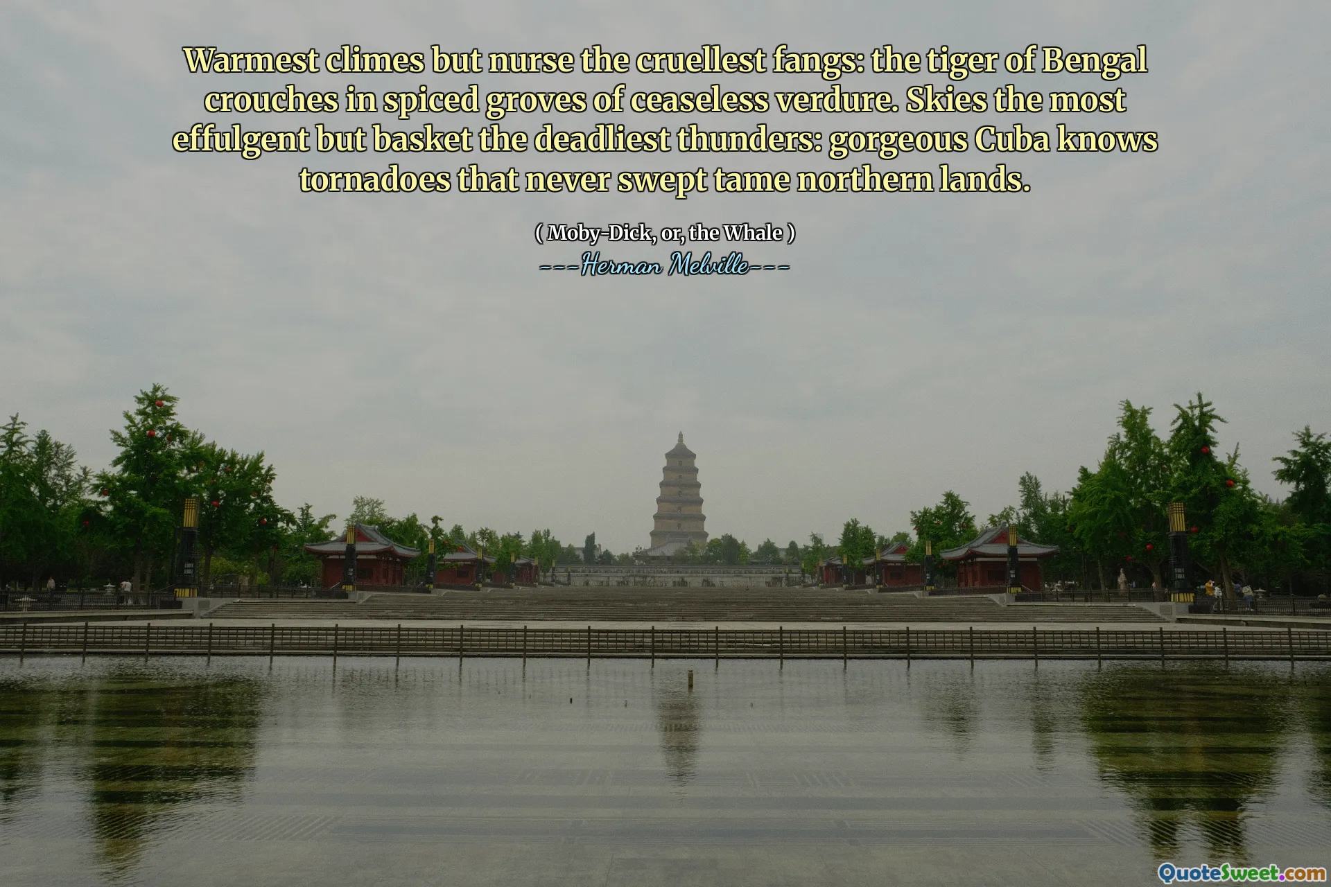 Warmest climes but nurse the cruellest fangs: the tiger of Bengal crouches in spiced groves of ceaseless verdure. Skies the most effulgent but basket the deadliest thunders: gorgeous Cuba knows tornadoes that never swept tame northern lands.