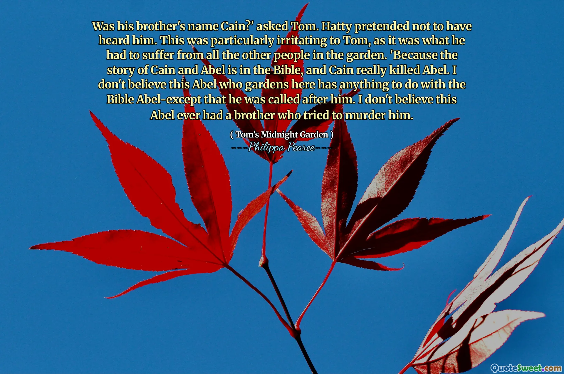 Czy jego brat miał na imię Cain? zapytał Tom. Hatty udawał, że go nie słyszał. Było to szczególnie irytujące dla Toma, ponieważ musiał cierpieć z powodu wszystkich innych ludzi w ogrodzie. „Ponieważ historia Kaina i Abela jest w Biblii, a Cain naprawdę zabił Abla. Nie wierzę, że ten Abel, który tutaj ogroduje, ma coś wspólnego z Biblią Abel-z wyjątkiem tego, że został powołany za nim. Nie wierzę, że ten Abel kiedykolwiek miał brata, który próbował go zamordować.