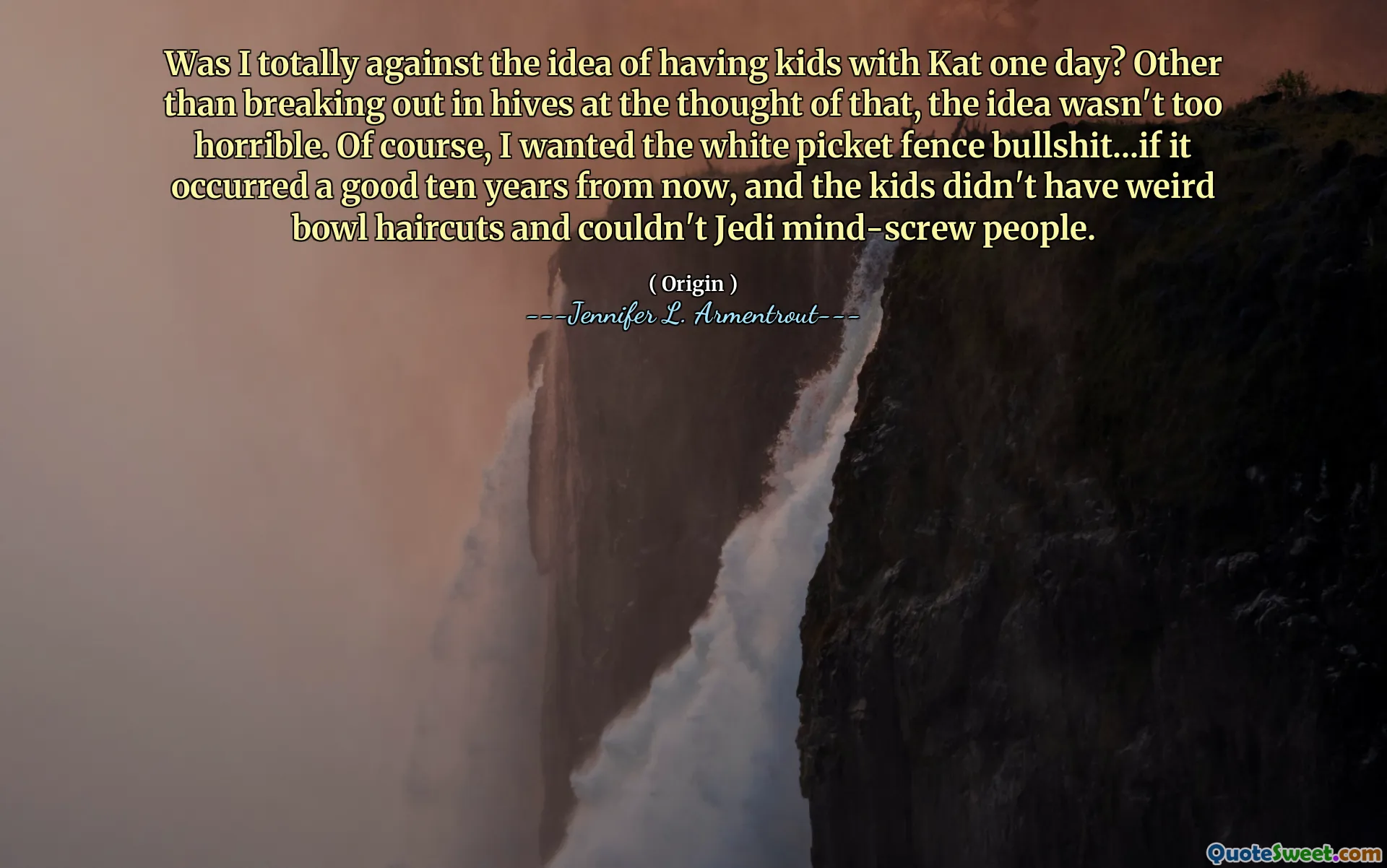 Was I totally against the idea of having kids with Kat one day? Other than breaking out in hives at the thought of that, the idea wasn't too horrible. Of course, I wanted the white picket fence bullshit...if it occurred a good ten years from now, and the kids didn't have weird bowl haircuts and couldn't Jedi mind-screw people.