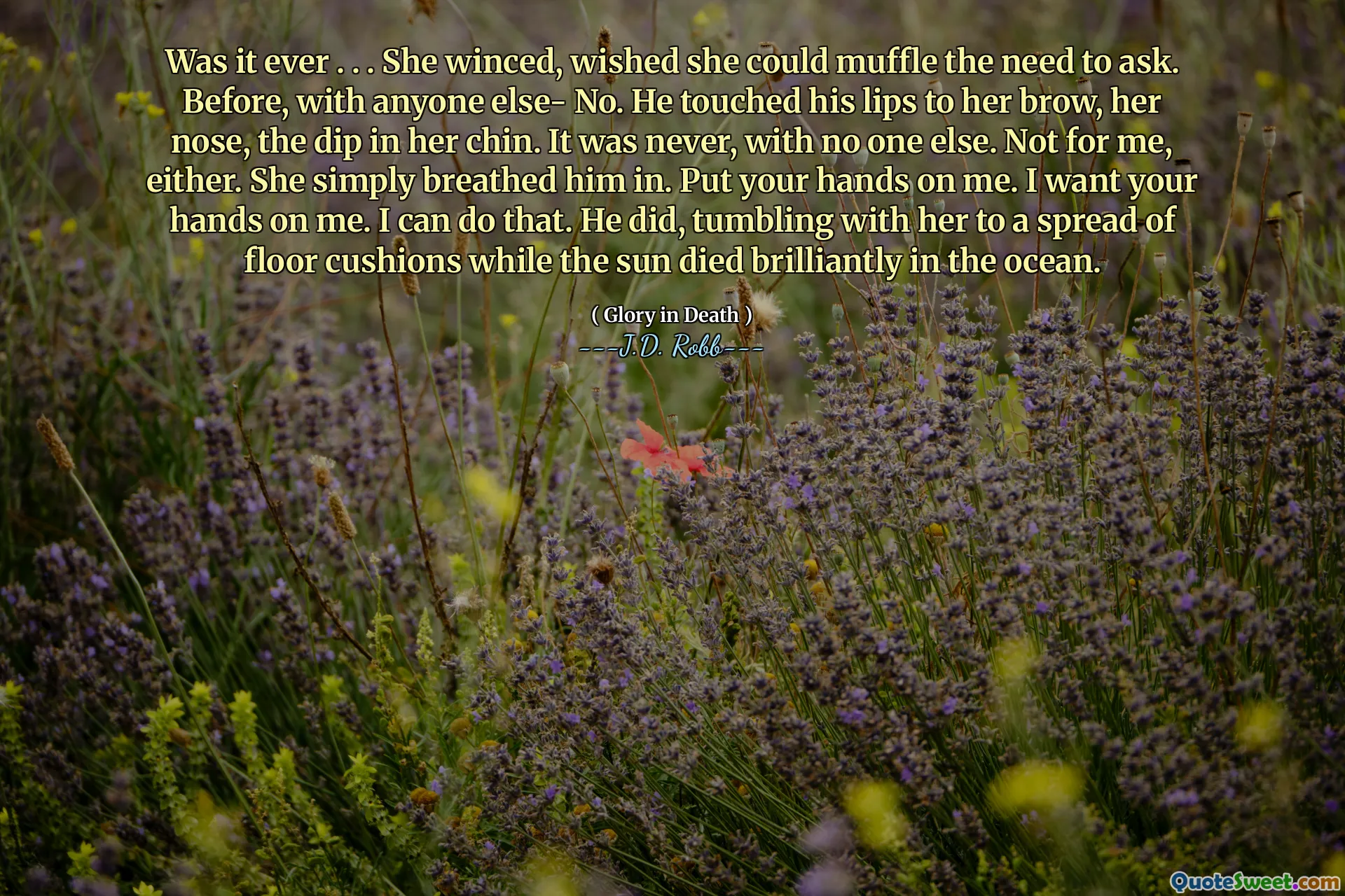 Was it ever . . . She winced, wished she could muffle the need to ask. Before, with anyone else- No. He touched his lips to her brow, her nose, the dip in her chin. It was never, with no one else. Not for me, either. She simply breathed him in. Put your hands on me. I want your hands on me. I can do that. He did, tumbling with her to a spread of floor cushions while the sun died brilliantly in the ocean.