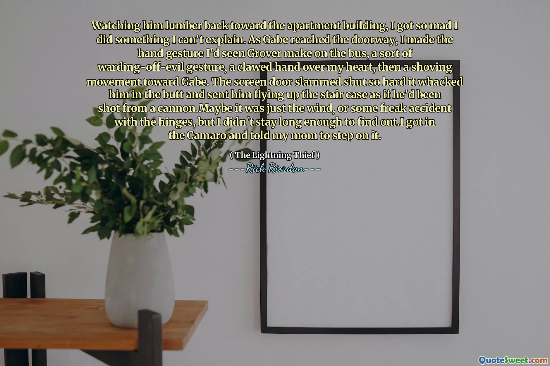 Watching him lumber back toward the apartment building, I got so mad I did something I can't explain. As Gabe reached the doorway, I made the hand gesture I'd seen Grover make on the bus, a sort of warding-off-evil gesture, a clawed hand over my heart, then a shoving movement toward Gabe. The screen door slammed shut so hard it whacked him in the butt and sent him flying up the stair case as if he'd been shot from a cannon.Maybe it was just the wind, or some freak accident with the hinges, but I didn't stay long enough to find out.I got in the Camaro and told my mom to step on it.