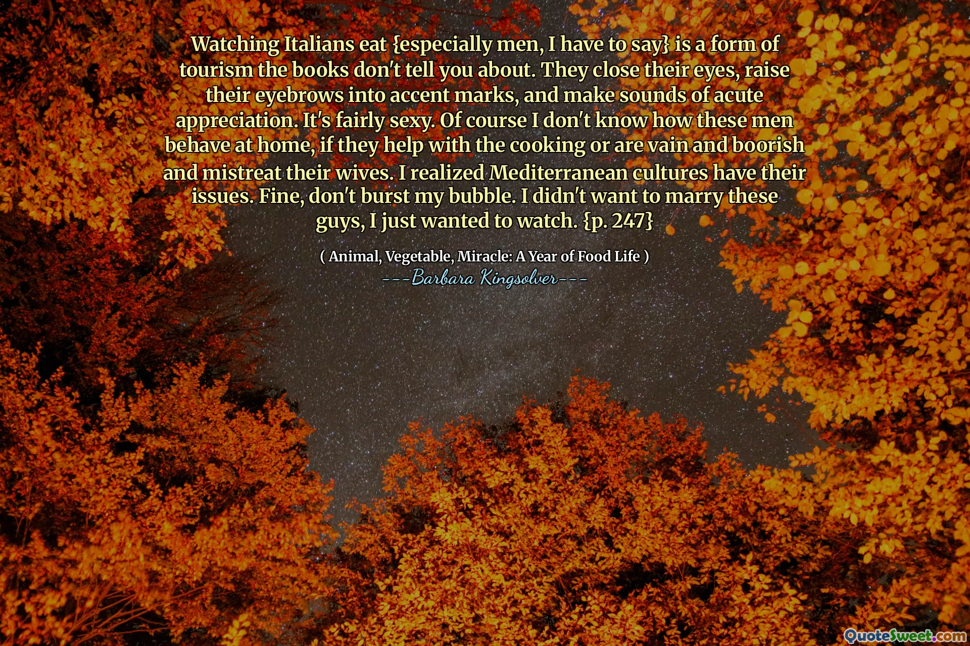 Vizionarea italienilor mănâncă {mai ales bărbați, trebuie să spun că} este o formă de turism despre care cărțile nu vă spun. Închid ochii, ridică sprâncenele în urme de accent și scot sunete de apreciere acută. Este destul de sexy. Bineînțeles că nu știu cum se comportă acești bărbați acasă, dacă ajută la gătit sau sunt zadarnici și înflăcărați și maltratează soțiile lor. Mi -am dat seama că culturile mediteraneene au problemele lor. Bine, nu -mi izbucni bula. Nu am vrut să mă căsătoresc cu acești tipi, am vrut doar să mă uit. {p. 247}