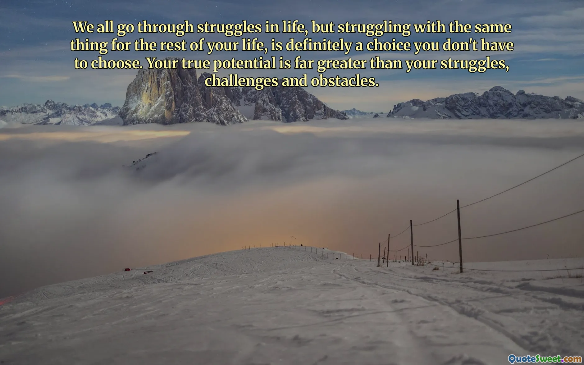 We all go through struggles in life, but struggling with the same thing for the rest of your life, is definitely a choice you don't have to choose. Your true potential is far greater than your struggles, challenges and obstacles.