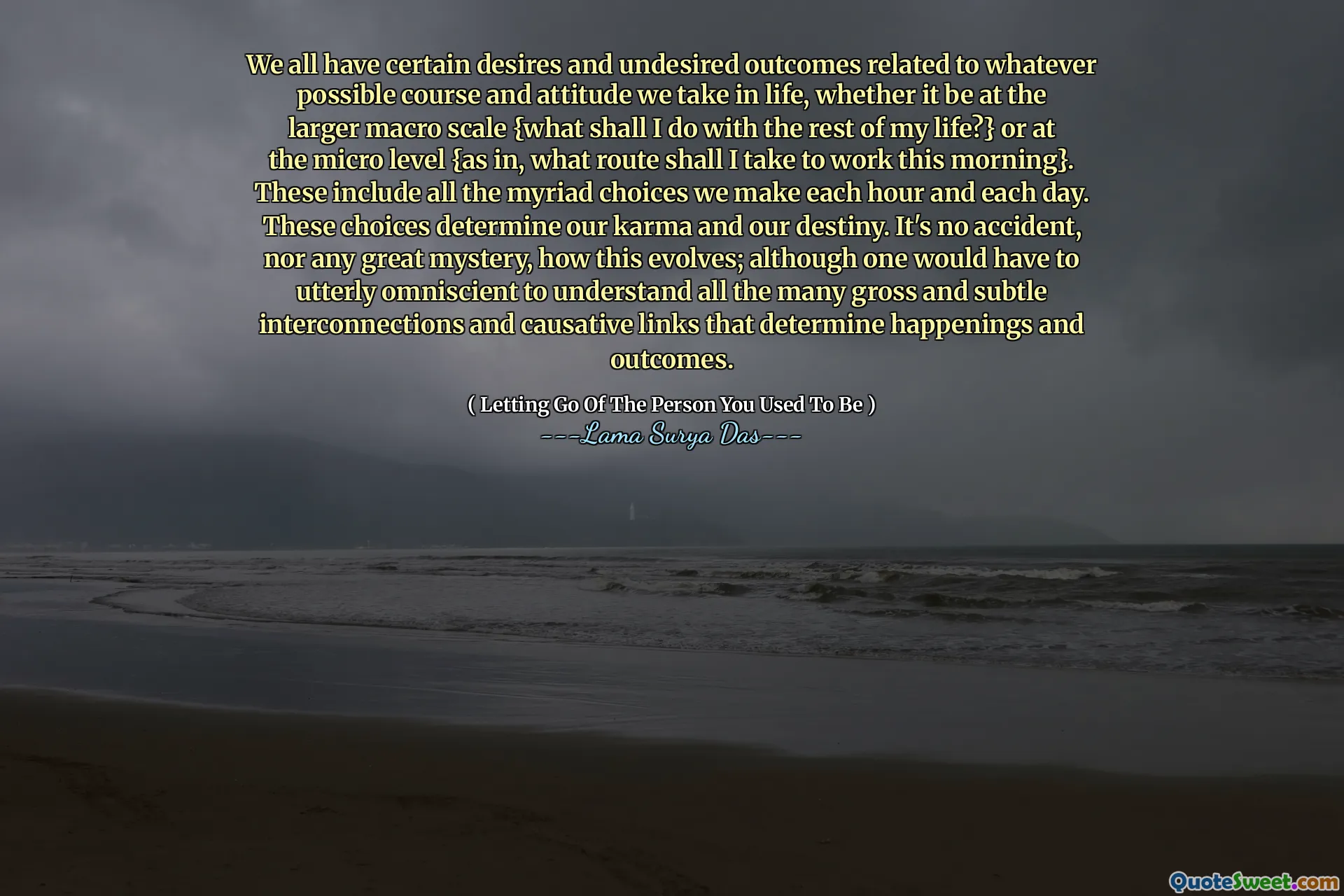 We all have certain desires and undesired outcomes related to whatever possible course and attitude we take in life, whether it be at the larger macro scale {what shall I do with the rest of my life?} or at the micro level {as in, what route shall I take to work this morning}. These include all the myriad choices we make each hour and each day. These choices determine our karma and our destiny. It's no accident, nor any great mystery, how this evolves; although one would have to utterly omniscient to understand all the many gross and subtle interconnections and causative links that determine happenings and outcomes.
