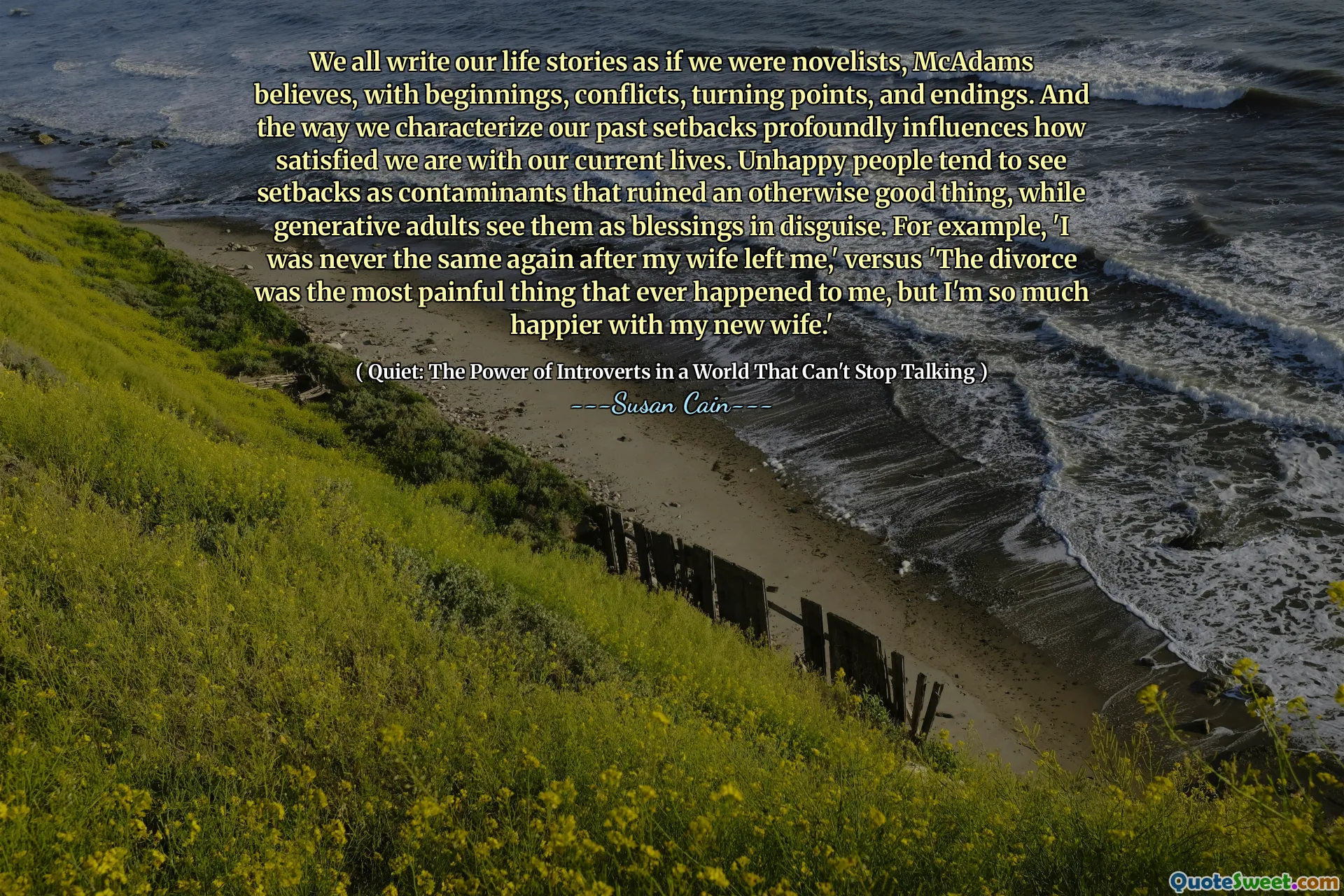 We all write our life stories as if we were novelists, McAdams believes, with beginnings, conflicts, turning points, and endings. And the way we characterize our past setbacks profoundly influences how satisfied we are with our current lives. Unhappy people tend to see setbacks as contaminants that ruined an otherwise good thing, while generative adults see them as blessings in disguise. For example, 'I was never the same again after my wife left me,' versus 'The divorce was the most painful thing that ever happened to me, but I'm so much happier with my new wife.'
