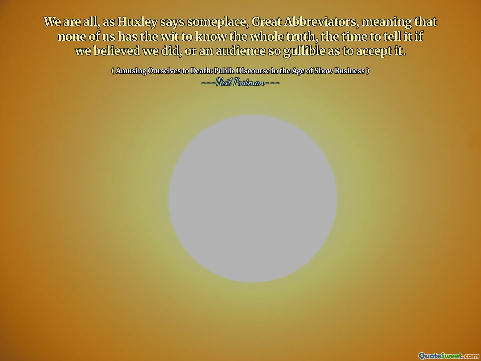 Vi är alla, som Huxley säger någonstans, stora förkortare, vilket innebär att ingen av oss har vidd att veta hela sanningen, tiden att säga det om vi trodde att vi gjorde det, eller en publik så tråkig att acceptera det.