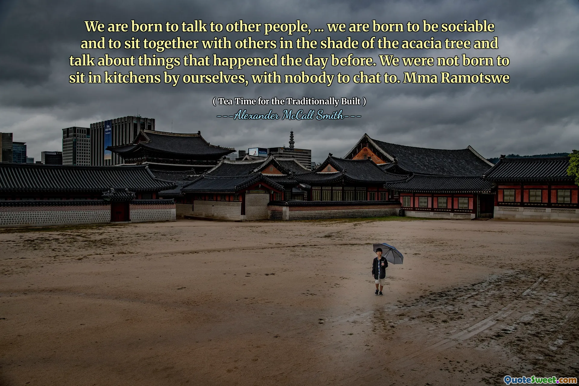 لقد ولدنا للتحدث مع أشخاص آخرين ، ... لقد ولدنا لنكون اجتماعيين وأن نجلس مع الآخرين في ظل شجرة الأكاسيا ونتحدث عن الأشياء التي حدثت في اليوم السابق. لم نولد للجلوس في المطابخ من قبل أنفسنا ، مع أحد للدردشة معنا. MMA Ramotswe