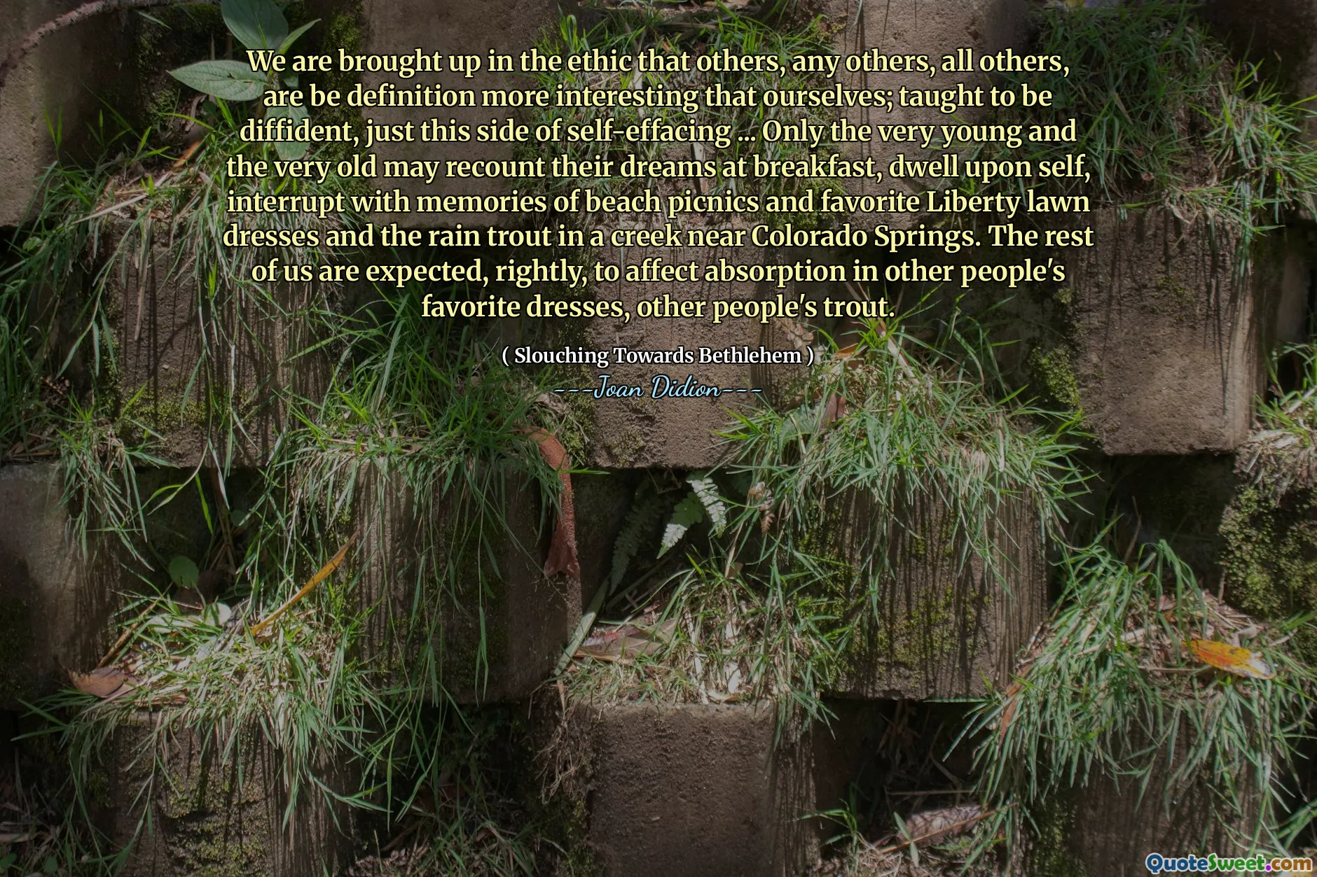 私たちは、他の人、他の人、他のすべての人が自分自身よりももっと興味深い定義であるという倫理に育てられています。自己効果のこちらのちょうど困難であることを教えられました...非常に若くて年をとった人だけが朝食で夢を語り、自己に住み、ビーチのピクニックとお気に入りのリバティローンドレスの思い出とコロラドスプリングス近くの小川のレイントラウトで中断するかもしれません。私たちの残りは、当然、他の人のお気に入りのドレス、他の人のマスの吸収に影響を与えることが期待されています。