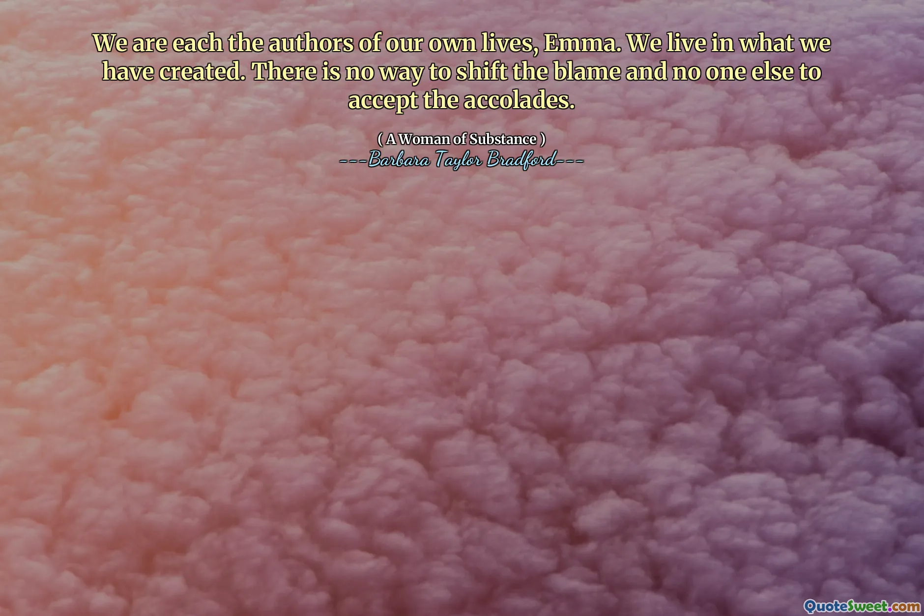 We are each the authors of our own lives, Emma. We live in what we have created. There is no way to shift the blame and no one else to accept the accolades.