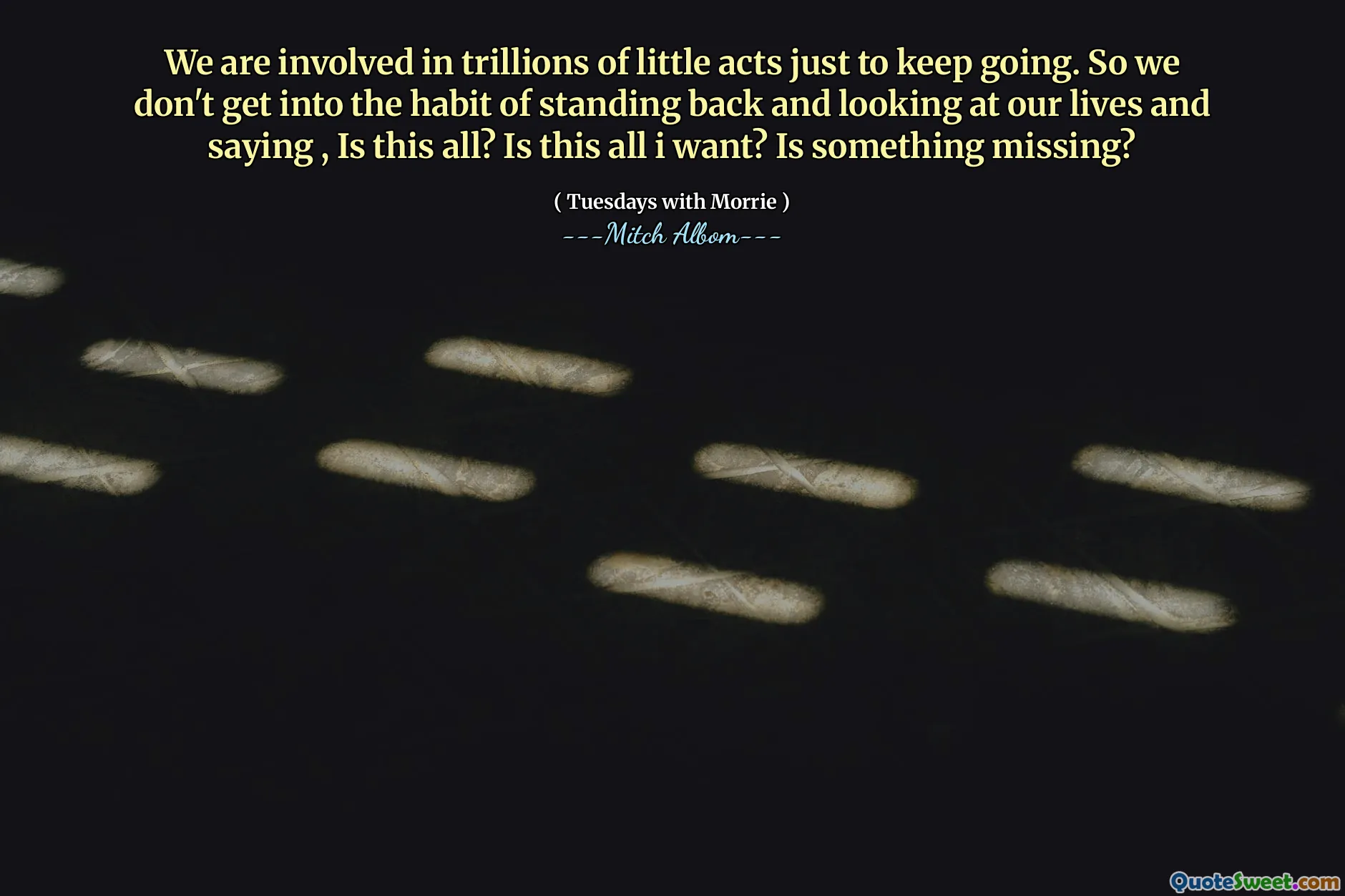 Estamos involucrados en billones de pequeños actos solo para seguir adelante. Entonces, no nos acostumbramos a retroceder y mirar nuestras vidas y decir, ¿es todo esto? ¿Es esto todo lo que quiero? ¿Falta algo?