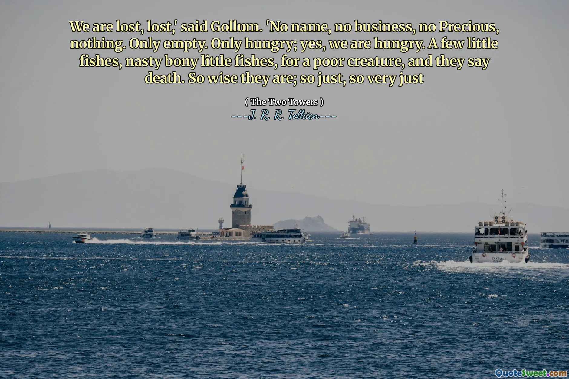 We are lost, lost,' said Gollum. 'No name, no business, no Precious, nothing. Only empty. Only hungry; yes, we are hungry. A few little fishes, nasty bony little fishes, for a poor creature, and they say death. So wise they are; so just, so very just
