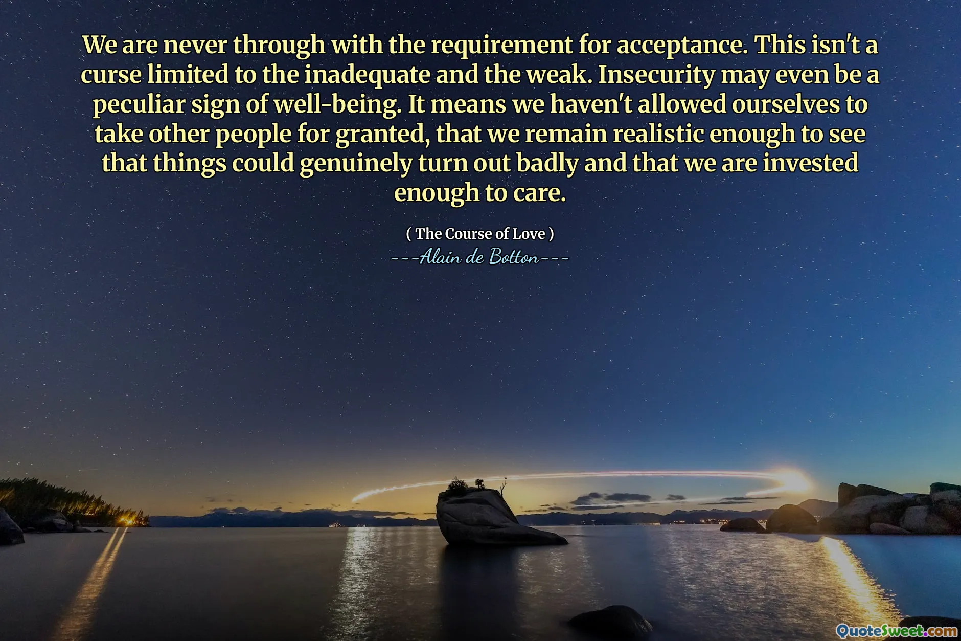 We are never through with the requirement for acceptance. This isn't a curse limited to the inadequate and the weak. Insecurity may even be a peculiar sign of well-being. It means we haven't allowed ourselves to take other people for granted, that we remain realistic enough to see that things could genuinely turn out badly and that we are invested enough to care.