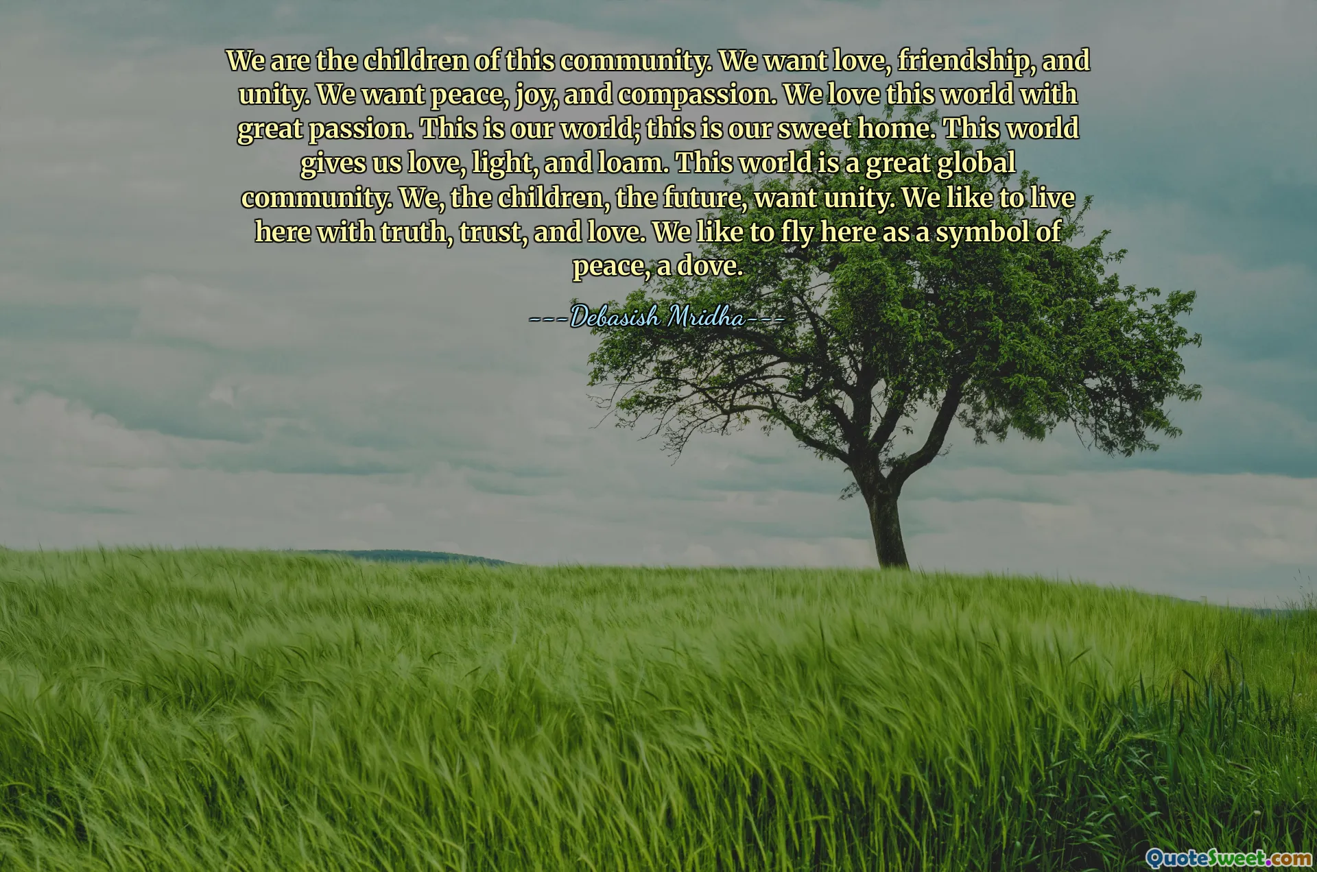 We are the children of this community. We want love, friendship, and unity. We want peace, joy, and compassion. We love this world with great passion. This is our world; this is our sweet home. This world gives us love, light, and loam. This world is a great global community. We, the children, the future, want unity. We like to live here with truth, trust, and love. We like to fly here as a symbol of peace, a dove.