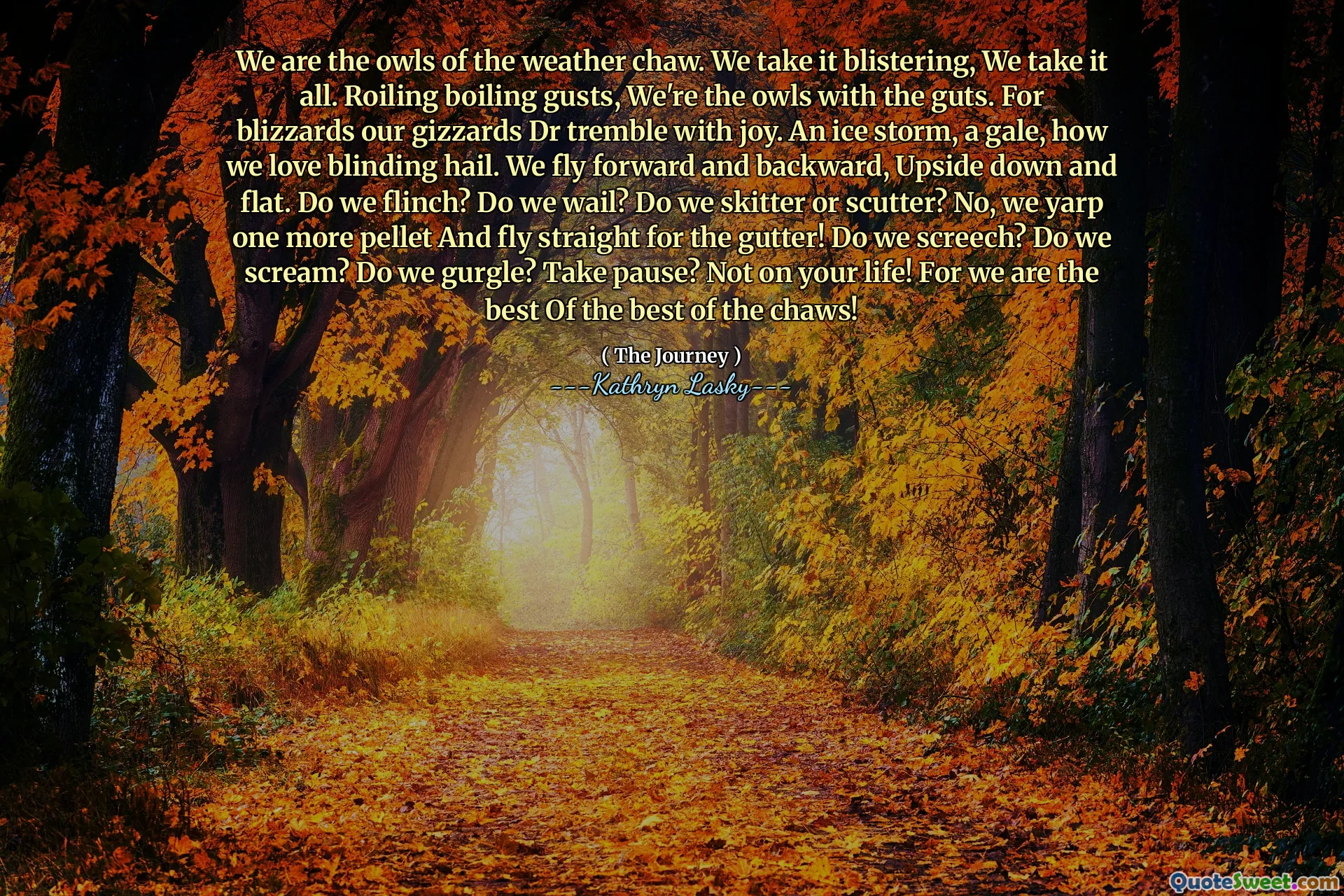 We are the owls of the weather chaw. We take it blistering, We take it all. Roiling boiling gusts, We're the owls with the guts. For blizzards our gizzards Dr tremble with joy. An ice storm, a gale, how we love blinding hail. We fly forward and backward, Upside down and flat. Do we flinch? Do we wail? Do we skitter or scutter? No, we yarp one more pellet And fly straight for the gutter! Do we screech? Do we scream? Do we gurgle? Take pause? Not on your life! For we are the best Of the best of the chaws!