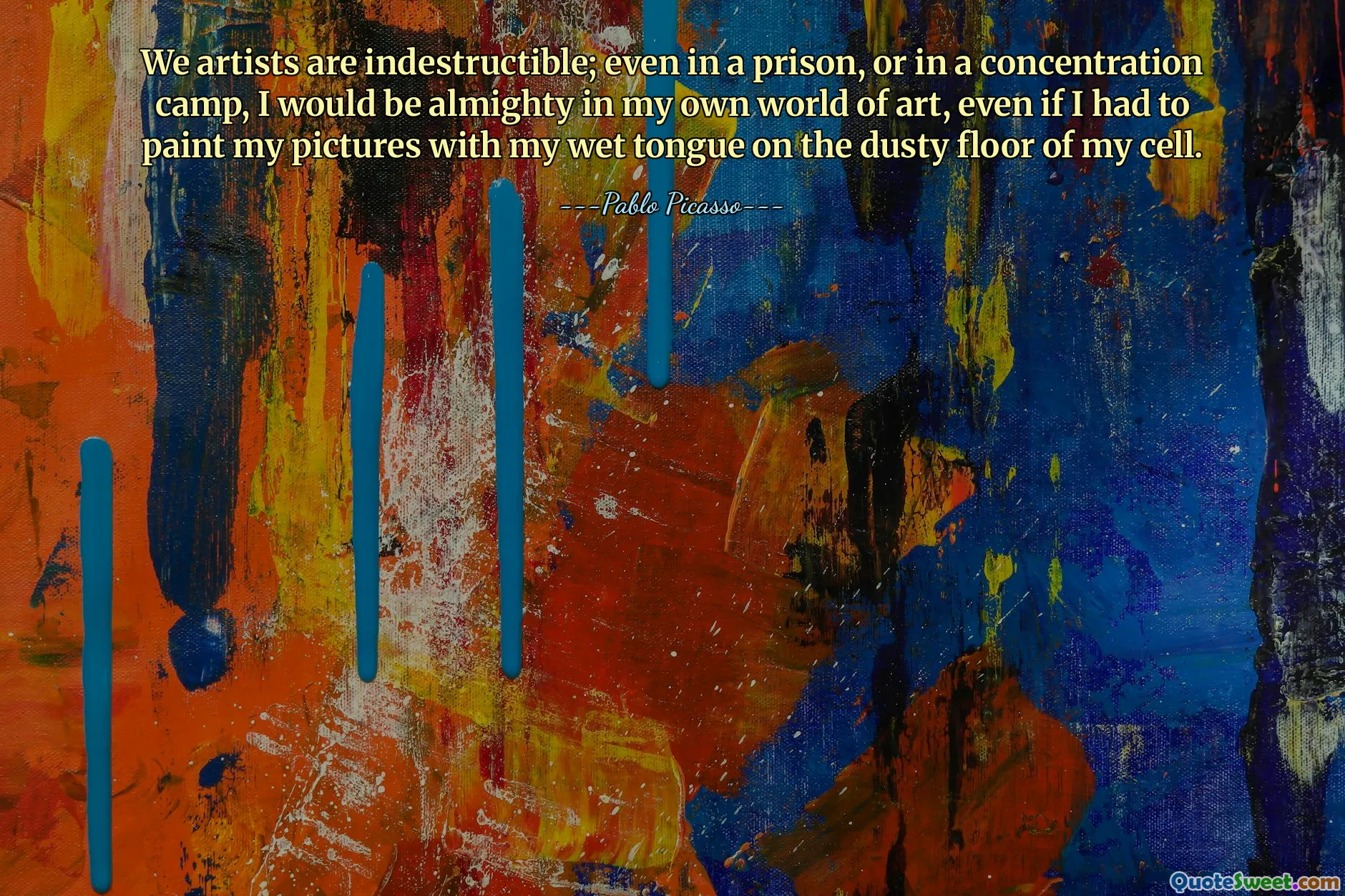We artists are indestructible; even in a prison, or in a concentration camp, I would be almighty in my own world of art, even if I had to paint my pictures with my wet tongue on the dusty floor of my cell.
