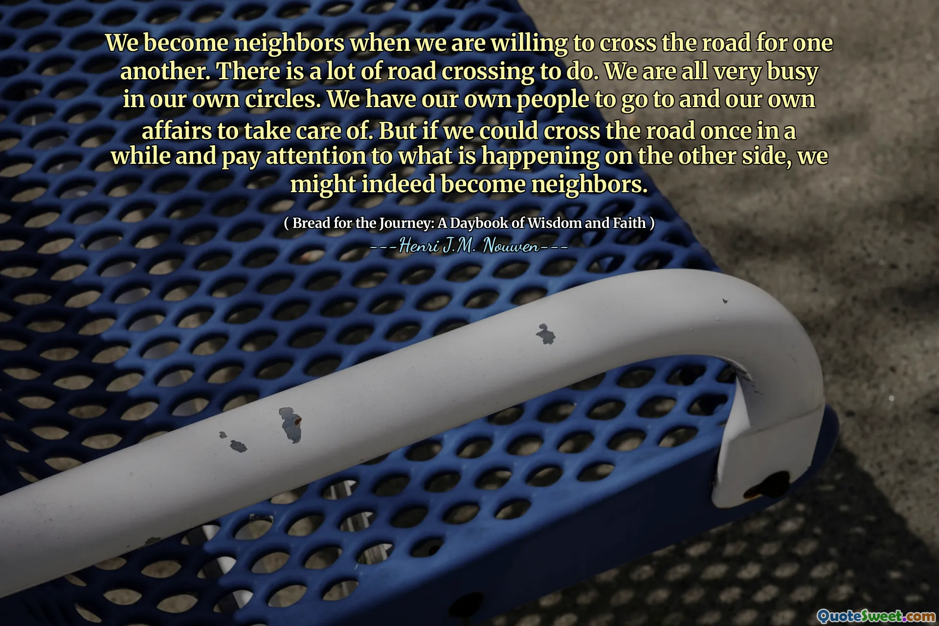 We become neighbors when we are willing to cross the road for one another. There is a lot of road crossing to do. We are all very busy in our own circles. We have our own people to go to and our own affairs to take care of. But if we could cross the road once in a while and pay attention to what is happening on the other side, we might indeed become neighbors.