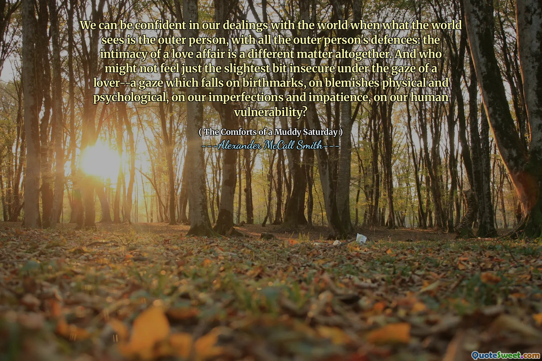 Nous pouvons être confiants dans nos relations avec le monde où ce que le monde voit est la personne extérieure, avec toutes les défenses de la personne extérieure: l'intimité d'une affaire d'amour est une question complètement différente. Et qui pourrait ne pas ressentir le moindre peu insécurisé sous le regard d'un amant - un regard qui tombe sur les marques de naissance, sur les imperfections physiques et psychologiques, sur nos imperfections et notre impatience, sur notre vulnérabilité humaine?