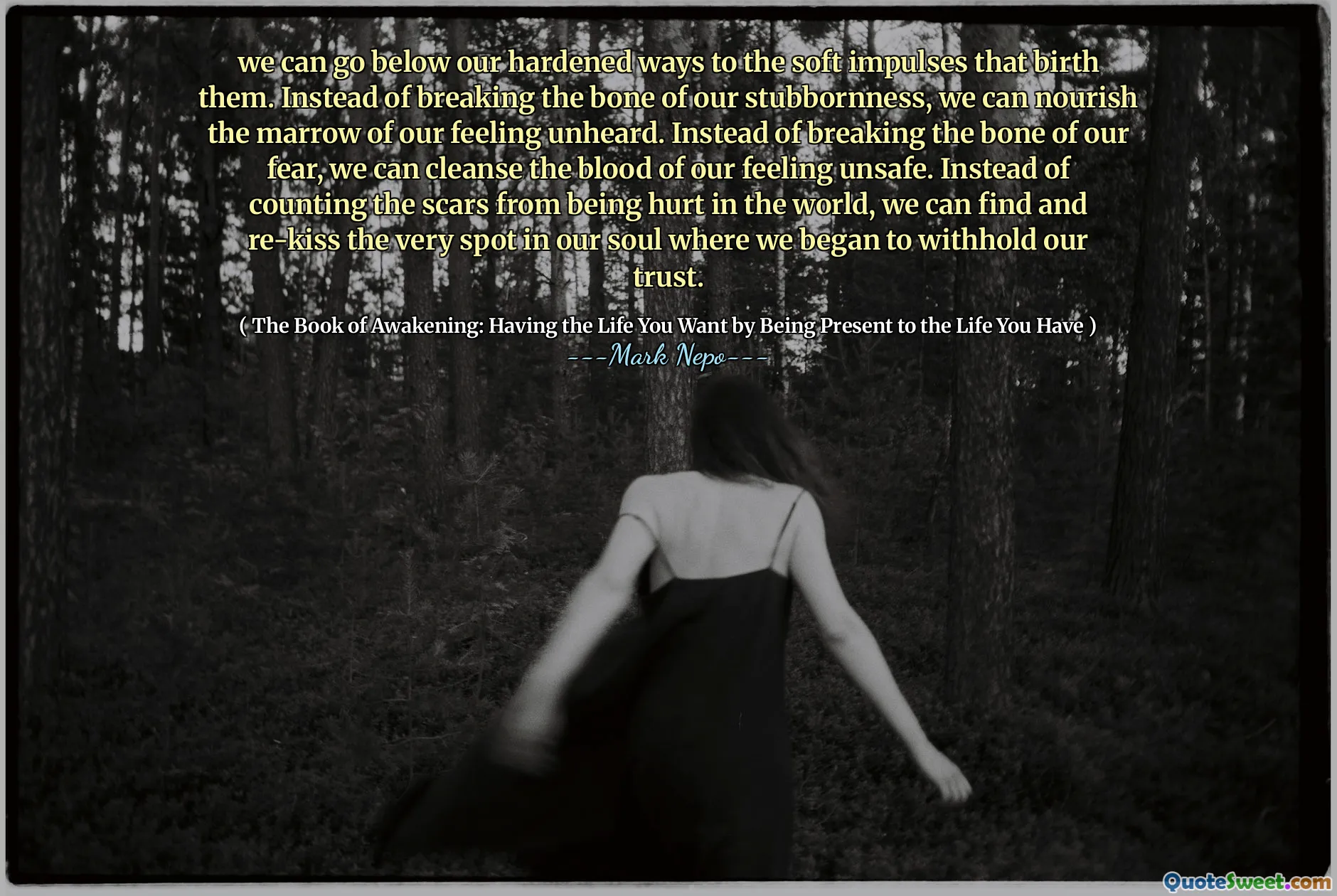 Kita bisa pergi di bawah cara kita yang keras ke impuls lunak yang melahirkan mereka. Alih -alih mematahkan tulang keras kepala kita, kita dapat menyehatkan sumsum perasaan kita yang tidak pernah terdengar. Alih -alih mematahkan tulang ketakutan kita, kita dapat membersihkan darah perasaan kita yang tidak aman. Alih-alih menghitung bekas luka karena disakiti di dunia, kita dapat menemukan dan membatalkan kembali tempat di jiwa kita di mana kita mulai menahan kepercayaan kita.
