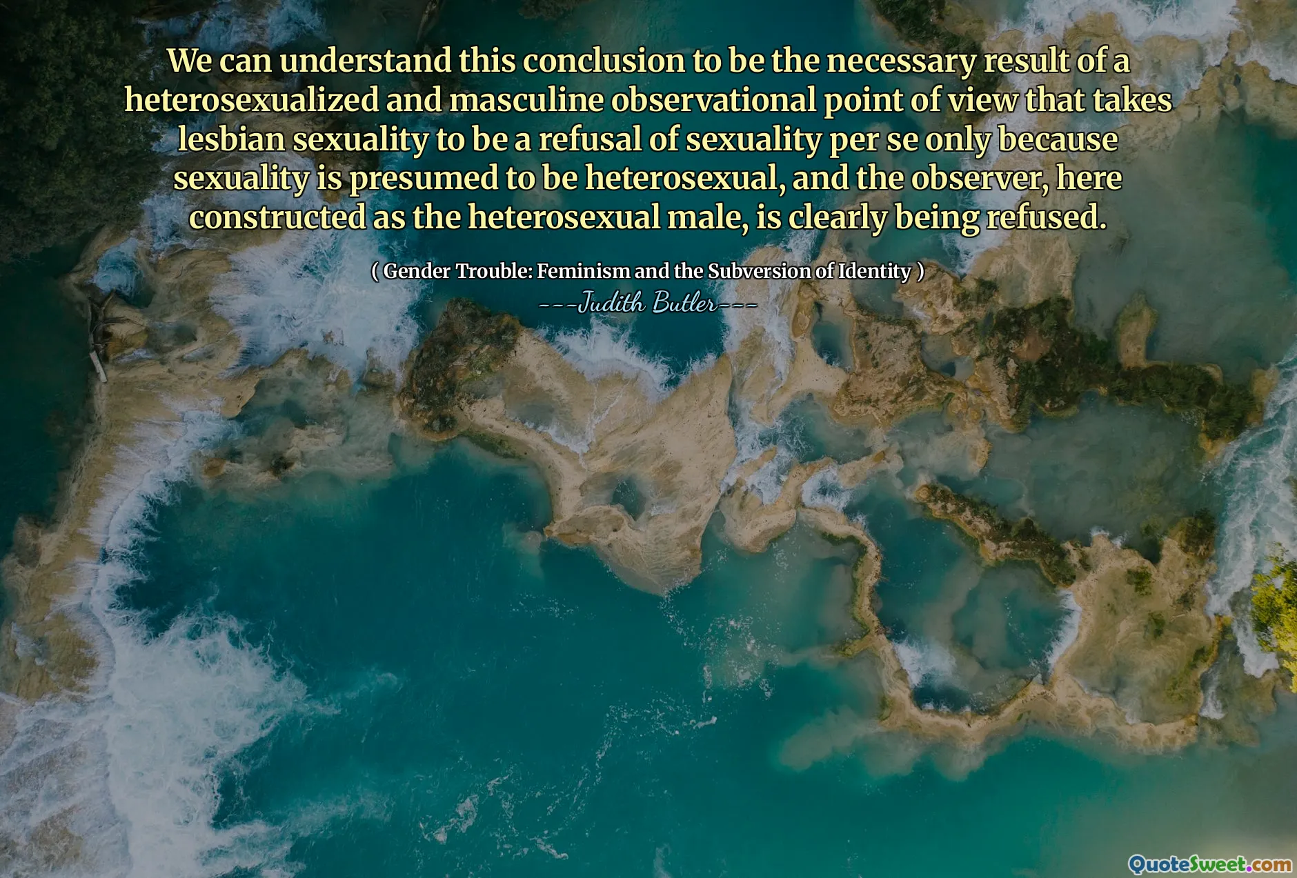 We can understand this conclusion to be the necessary result of a heterosexualized and masculine observational point of view that takes lesbian sexuality to be a refusal of sexuality per se only because sexuality is presumed to be heterosexual, and the observer, here constructed as the heterosexual male, is clearly being refused.