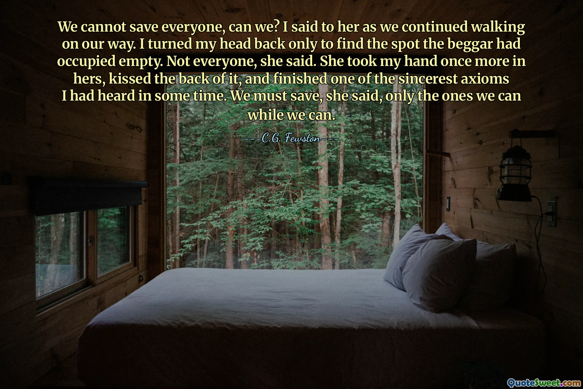 We cannot save everyone, can we? I said to her as we continued walking on our way. I turned my head back only to find the spot the beggar had occupied empty. Not everyone, she said. She took my hand once more in hers, kissed the back of it, and finished one of the sincerest axioms I had heard in some time. We must save, she said, only the ones we can while we can.