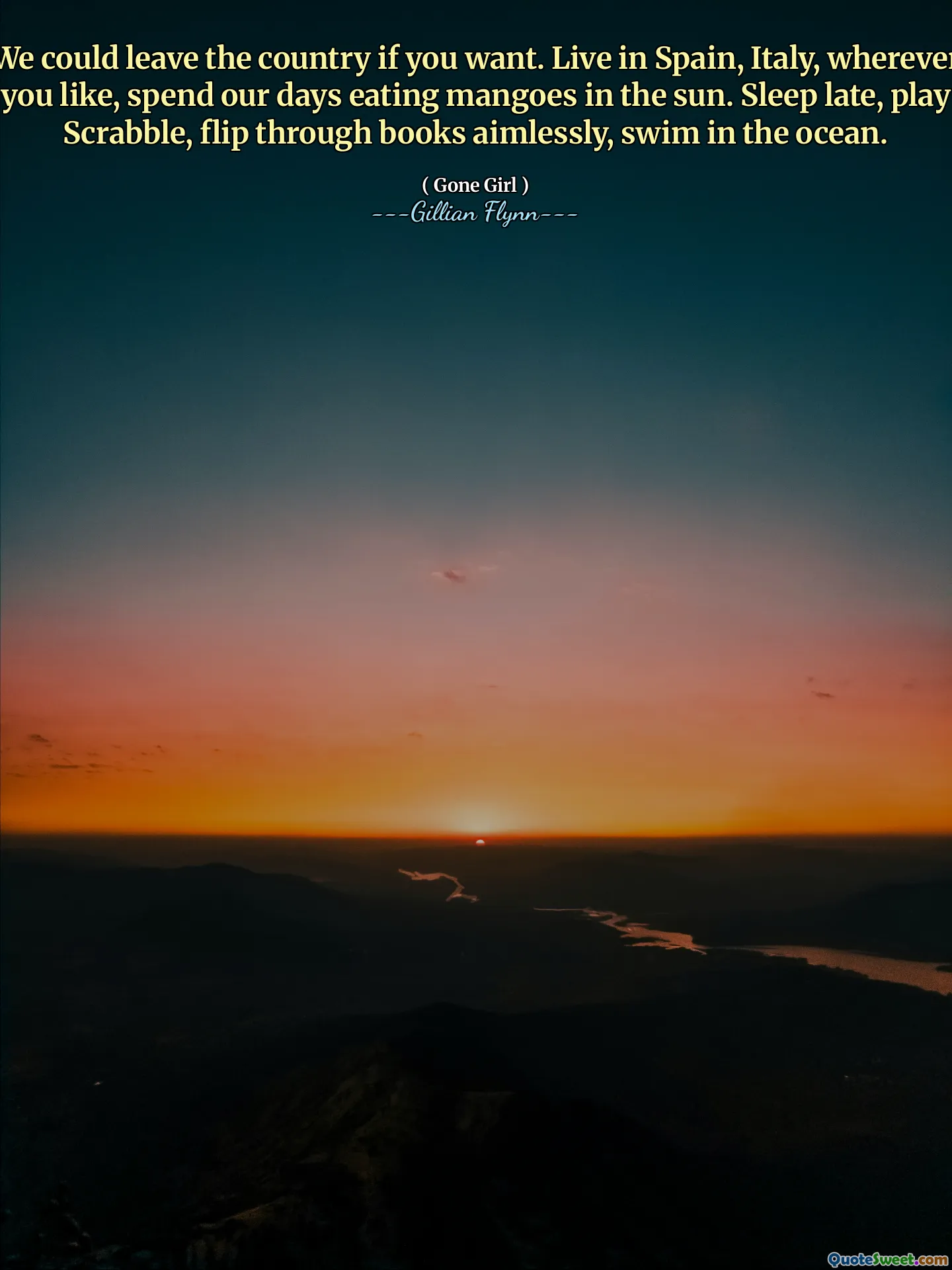 We could leave the country if you want. Live in Spain, Italy, wherever you like, spend our days eating mangoes in the sun. Sleep late, play Scrabble, flip through books aimlessly, swim in the ocean.