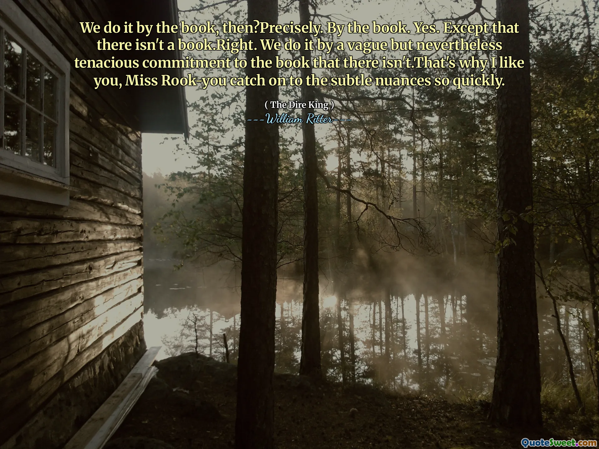 We do it by the book, then?Precisely. By the book. Yes. Except that there isn't a book.Right. We do it by a vague but nevertheless tenacious commitment to the book that there isn't.That's why I like you, Miss Rook-you catch on to the subtle nuances so quickly.