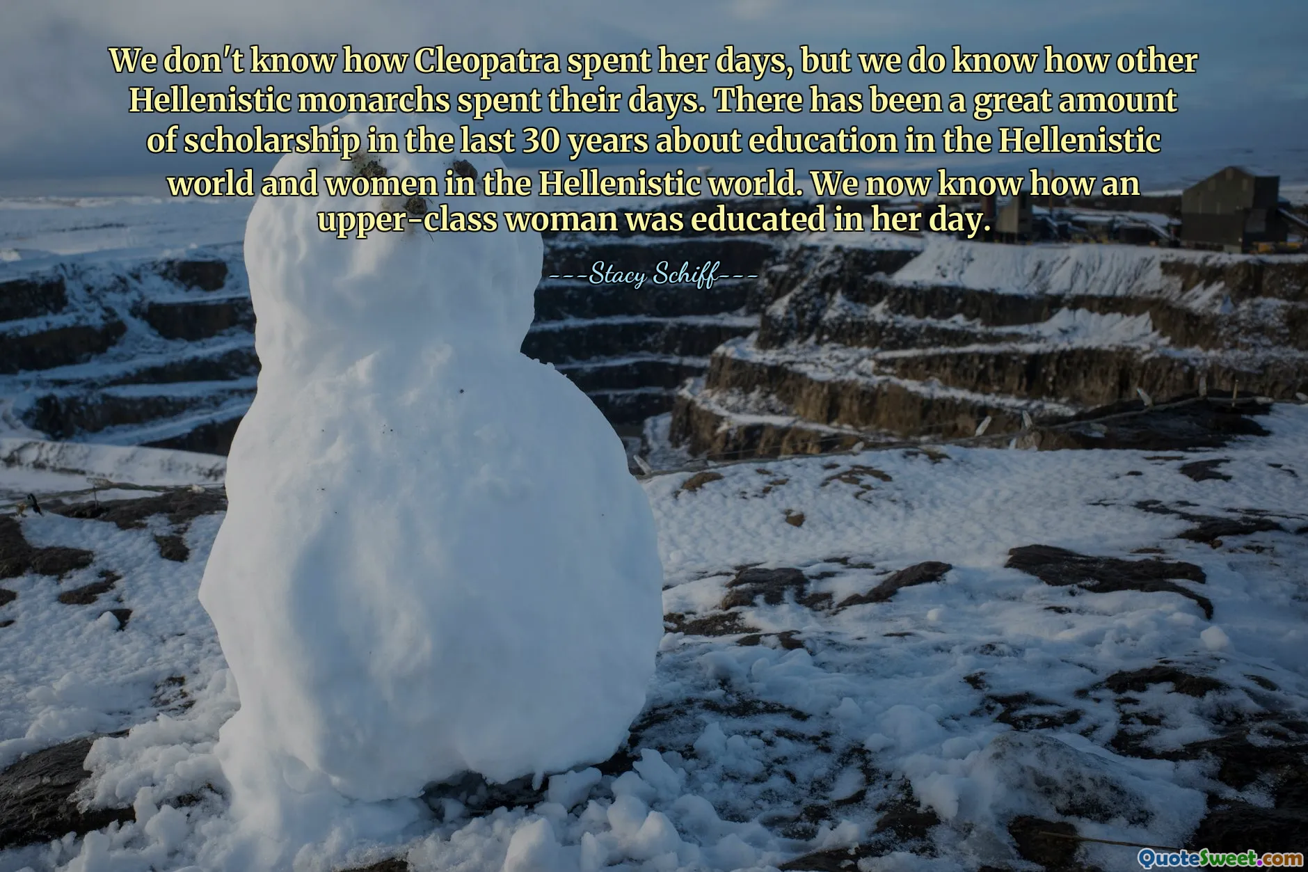 We don't know how Cleopatra spent her days, but we do know how other Hellenistic monarchs spent their days. There has been a great amount of scholarship in the last 30 years about education in the Hellenistic world and women in the Hellenistic world. We now know how an upper-class woman was educated in her day.