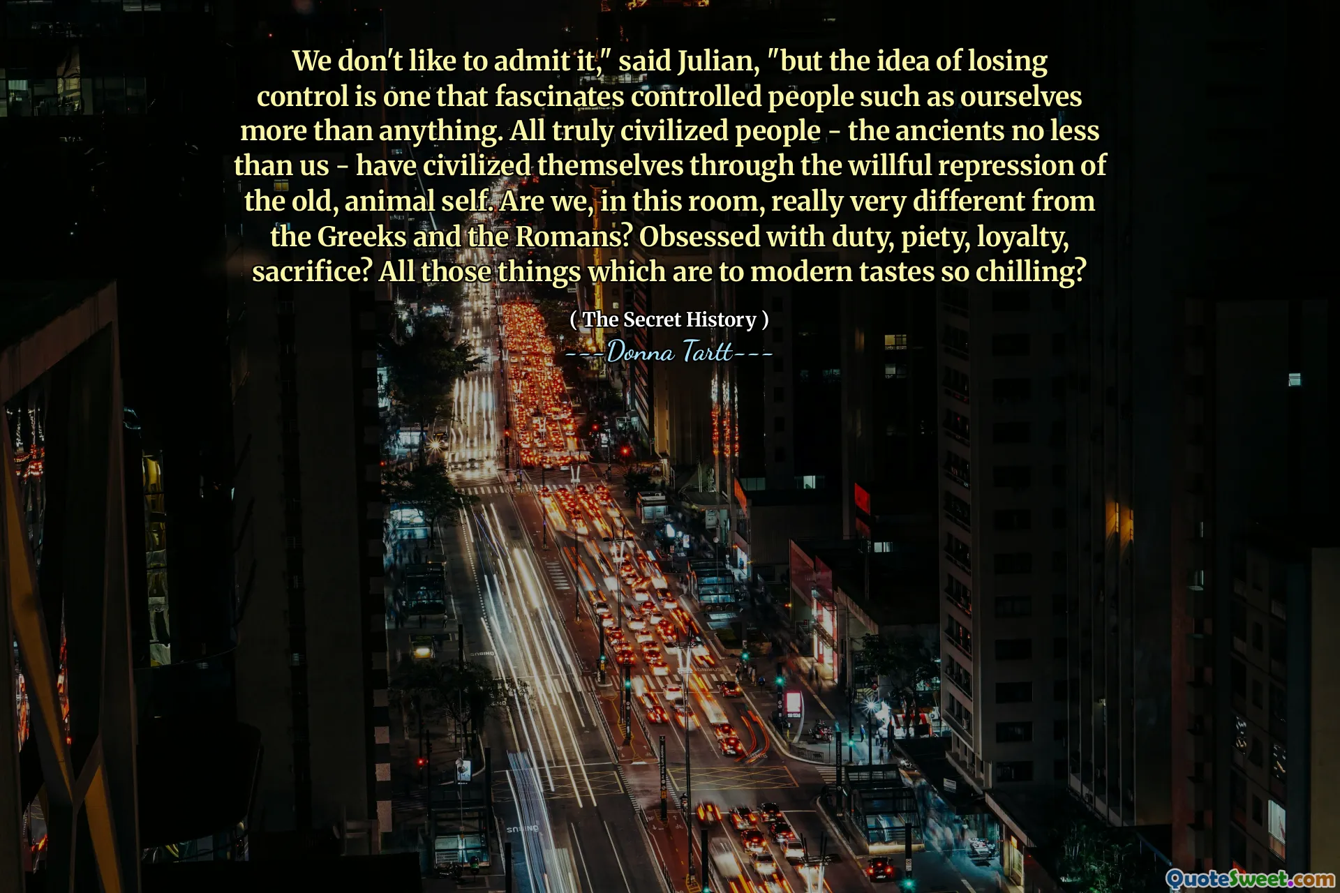 We don't like to admit it," said Julian, "but the idea of losing control is one that fascinates controlled people such as ourselves more than anything. All truly civilized people - the ancients no less than us - have civilized themselves through the willful repression of the old, animal self. Are we, in this room, really very different from the Greeks and the Romans? Obsessed with duty, piety, loyalty, sacrifice? All those things which are to modern tastes so chilling?