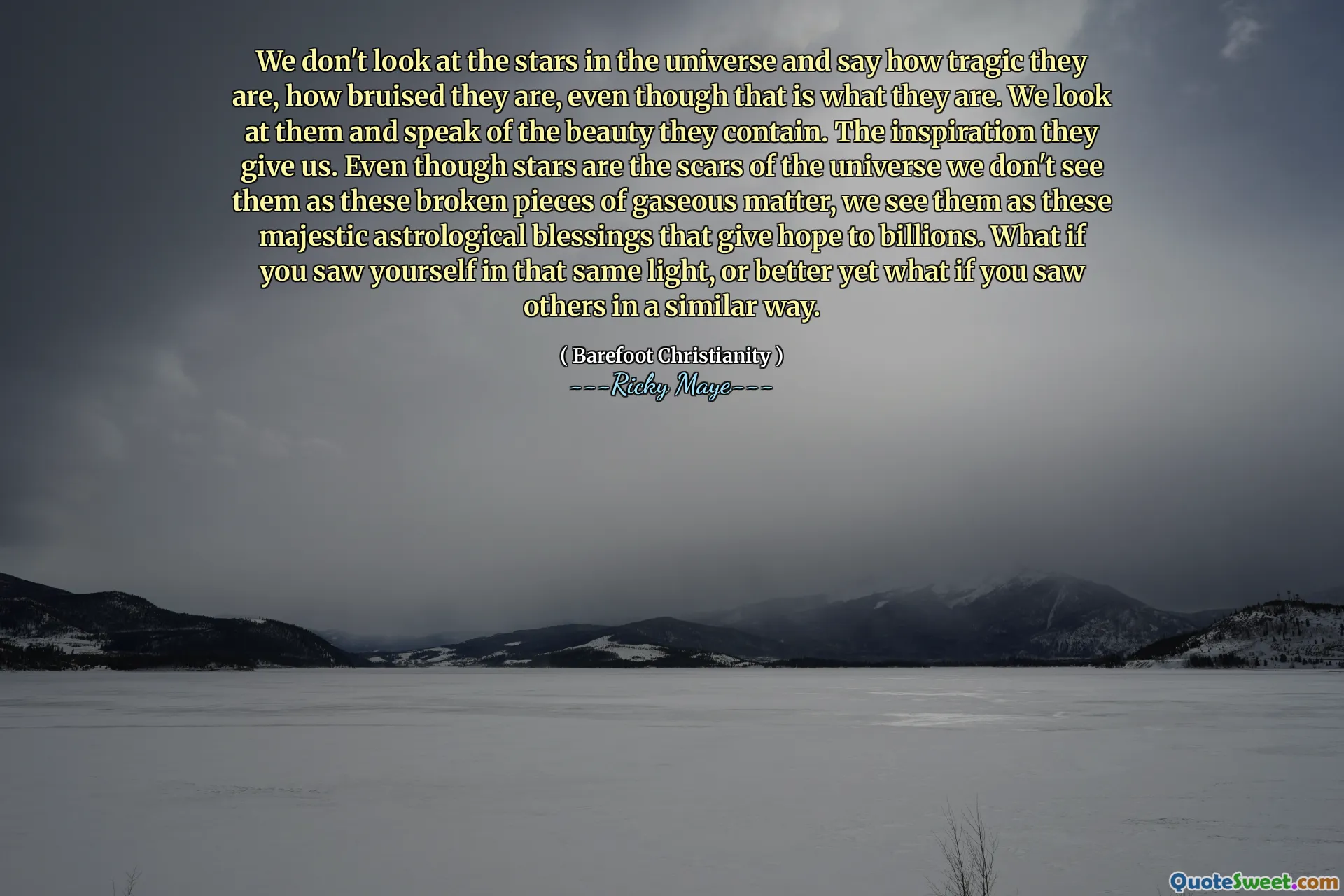 We don't look at the stars in the universe and say how tragic they are, how bruised they are, even though that is what they are. We look at them and speak of the beauty they contain. The inspiration they give us. Even though stars are the scars of the universe we don't see them as these broken pieces of gaseous matter, we see them as these majestic astrological blessings that give hope to billions. What if you saw yourself in that same light, or better yet what if you saw others in a similar way.