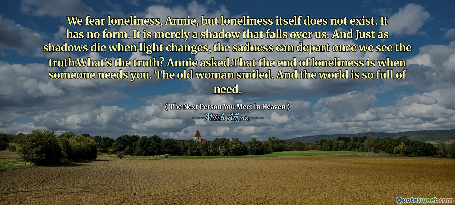 Chúng tôi sợ sự cô đơn, Annie, nhưng bản thân cô đơn không tồn tại. Nó không có hình thức. Nó chỉ đơn thuần là một cái bóng rơi xuống chúng ta. Và giống như bóng tối chết khi ánh sáng thay đổi, nỗi buồn có thể khởi hành một khi chúng ta nhìn thấy sự thật. Sự thật là gì? Annie hỏi. Đó là sự kết thúc của sự cô đơn là khi ai đó cần bạn. Bà già mỉm cười. Và thế giới đầy nhu cầu.
