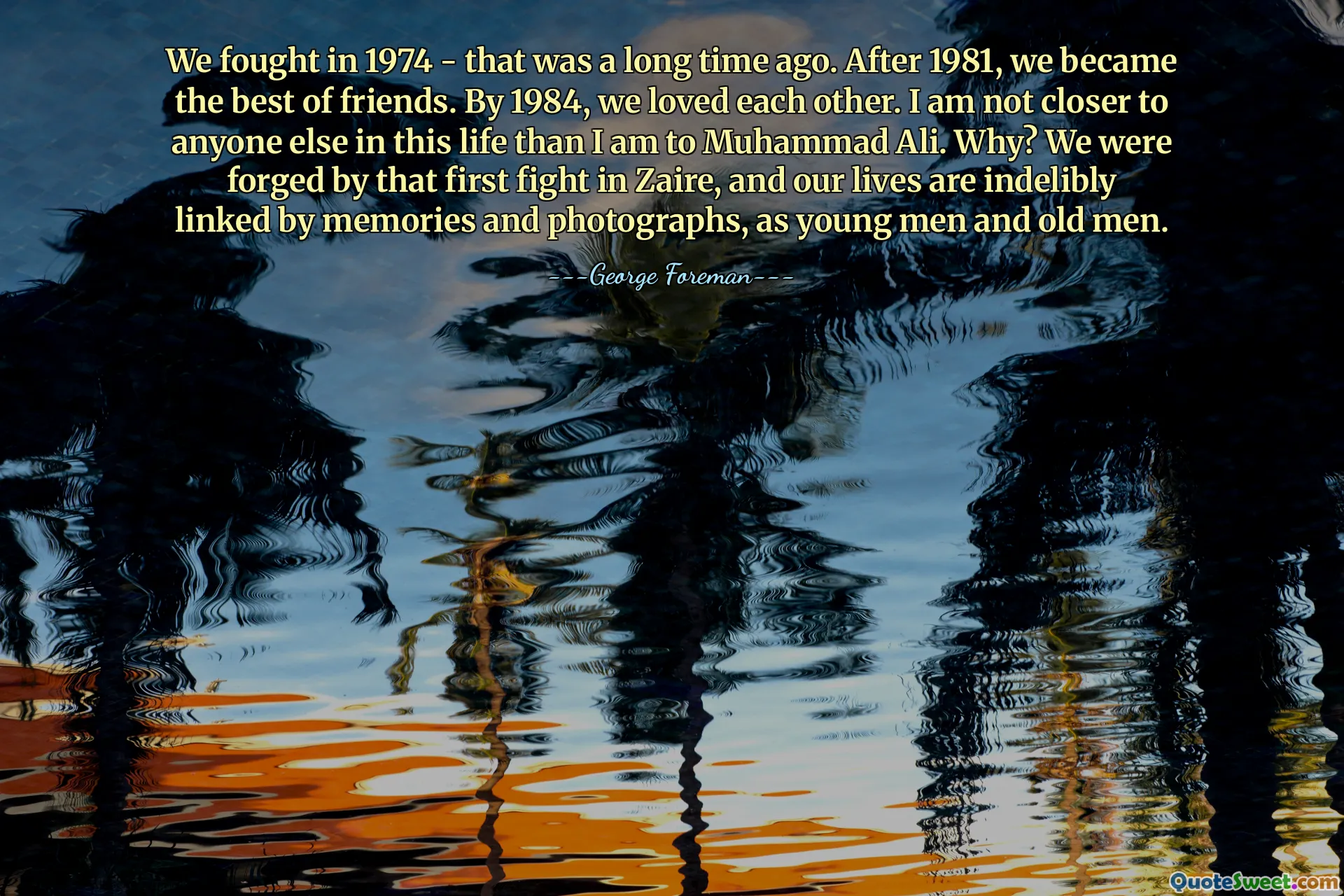 We fought in 1974 - that was a long time ago. After 1981, we became the best of friends. By 1984, we loved each other. I am not closer to anyone else in this life than I am to Muhammad Ali. Why? We were forged by that first fight in Zaire, and our lives are indelibly linked by memories and photographs, as young men and old men.