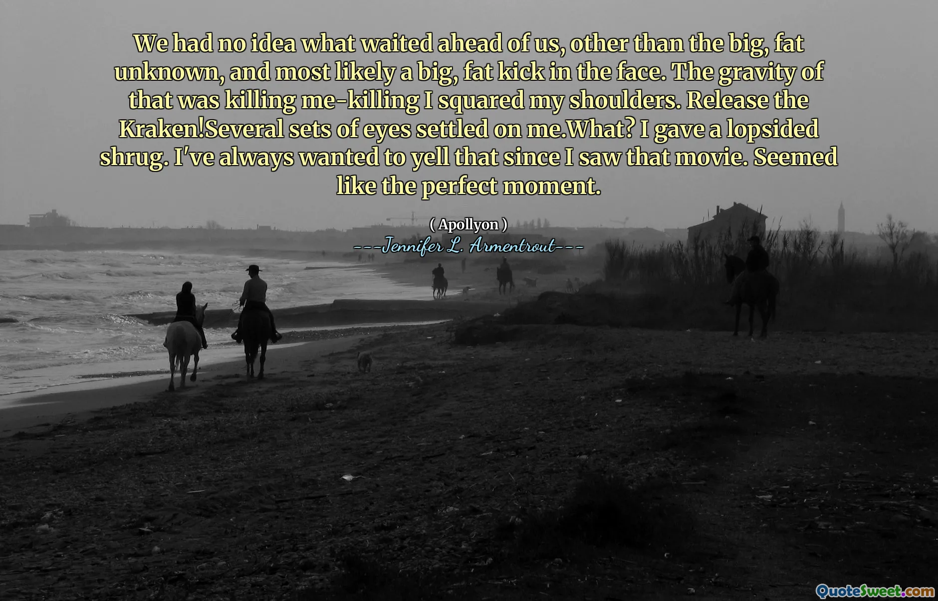 We had no idea what waited ahead of us, other than the big, fat unknown, and most likely a big, fat kick in the face. The gravity of that was killing me-killing I squared my shoulders. Release the Kraken!Several sets of eyes settled on me.What? I gave a lopsided shrug. I've always wanted to yell that since I saw that movie. Seemed like the perfect moment.